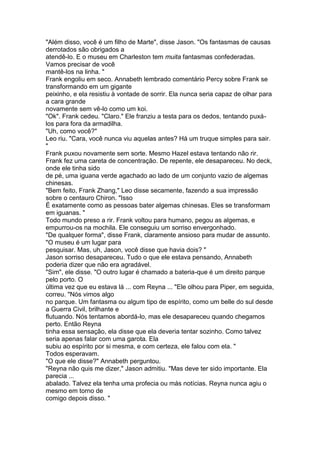 "Além disso, você é um filho de Marte", disse Jason. "Os fantasmas de causas
derrotados são obrigados a
atendê-lo. E o museu em Charleston tem muita fantasmas confederadas.
Vamos precisar de você
mantê-los na linha. "
Frank engoliu em seco. Annabeth lembrado comentário Percy sobre Frank se
transformando em um gigante
peixinho, e ela resistiu à vontade de sorrir. Ela nunca seria capaz de olhar para
a cara grande
novamente sem vê-lo como um koi.
"Ok". Frank cedeu. "Claro." Ele franziu a testa para os dedos, tentando puxá-
los para fora da armadilha.
"Uh, como você?"
Leo riu. "Cara, você nunca viu aquelas antes? Há um truque simples para sair.
"
Frank puxou novamente sem sorte. Mesmo Hazel estava tentando não rir.
Frank fez uma careta de concentração. De repente, ele desapareceu. No deck,
onde ele tinha sido
de pé, uma iguana verde agachado ao lado de um conjunto vazio de algemas
chinesas.
"Bem feito, Frank Zhang," Leo disse secamente, fazendo a sua impressão
sobre o centauro Chiron. "Isso
É exatamente como as pessoas bater algemas chinesas. Eles se transformam
em iguanas. "
Todo mundo preso a rir. Frank voltou para humano, pegou as algemas, e
empurrou-os na mochila. Ele conseguiu um sorriso envergonhado.
"De qualquer forma", disse Frank, claramente ansioso para mudar de assunto.
"O museu é um lugar para
pesquisar. Mas, uh, Jason, você disse que havia dois? "
Jason sorriso desapareceu. Tudo o que ele estava pensando, Annabeth
poderia dizer que não era agradável.
"Sim", ele disse. "O outro lugar é chamado a bateria-que é um direito parque
pelo porto. O
última vez que eu estava lá ... com Reyna ... "Ele olhou para Piper, em seguida,
correu. "Nós vimos algo
no parque. Um fantasma ou algum tipo de espírito, como um belle do sul desde
a Guerra Civil, brilhante e
flutuando. Nós tentamos abordá-lo, mas ele desapareceu quando chegamos
perto. Então Reyna
tinha essa sensação, ela disse que ela deveria tentar sozinho. Como talvez
seria apenas falar com uma garota. Ela
subiu ao espírito por si mesma, e com certeza, ele falou com ela. "
Todos esperavam.
"O que ele disse?" Annabeth perguntou.
"Reyna não quis me dizer," Jason admitiu. "Mas deve ter sido importante. Ela
parecia ...
abalado. Talvez ela tenha uma profecia ou más notícias. Reyna nunca agiu o
mesmo em torno de
comigo depois disso. "
 