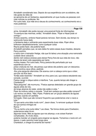 Annabeth considerado isso. Depois de sua experiência com os eidolons, ela
não gosta da idéia de
se aproxima de um fantasma, especialmente um que mudou as pessoas com
más notícias ou profecias. No
Por outro lado, sua mãe era a deusa do conhecimento, eo conhecimento era o
mais poderoso

                                                                      Page 130
arma. Annabeth não podia recusar uma possível fonte de informações.
"A aventura das meninas, então," Annabeth disse. "Piper e Hazel pode vir
comigo."
Ambos assentiu, embora Hazel parecia nervoso. Sem dúvida, seu tempo no
submundo havia dado
o fantasma dela o suficiente para experimenta duas vidas. Piper olhos
brilharam desafiadoramente, como qualquer coisa
Reyna podia fazer, ela poderia fazer.
Annabeth percebeu que, se seis deles foi sobre essas duas missões, deixaria
Percy sozinho
o navio com o treinador Hedge, não que foi talvez uma situação uma namorada
cuidado deve colocá-lo
dentro nem estava ansioso para deixar Percy fora de sua vista de novo, não
depois de terem sido separados por tanto
muitos meses. Por outro lado, Percy parecia tão perturbado por sua
experiência com os
preso criaturas do mar, ela pensou que talvez ele poderia usar um descanso.
Ela encontrou seus olhos, pedindo
-lhe uma pergunta silenciosa. Ele acenou com a cabeça como que a dizer,
sim.Ele vai ficar bem.
"Então está resolvido." Annabeth se virou para Leo, que estava estudando seu
console, ouvindo
Festus ranger e clique sobre o interfone. "Leo, quanto tempo até chegar a
Charleston?"
"Boa pergunta", ele murmurou. "Festus apenas detectado um grande grupo de
águias atrás de nós,
de longo alcance do radar, ainda não estão à vista. "
Piper se inclinou sobre o console. "Você tem certeza que eles estão romano?"
Leo revirou os olhos. "Não, Pipes. Poderia ser um grupo aleatório de águias
gigantes voando em perfeita
formação. Claro que são romano! Suponho que poderíamos virar o navio e
lutar "
"O que seria uma idéia muito ruim", Jason disse, "e remover qualquer dúvida
de que somos inimigos de
Roma. "
"Ou eu tenho uma outra idéia," Leo disse. "Se fomos direto para Charleston,
poderíamos estar lá em
algumas horas. Mas as águias que nos alcança, e as coisas ficariam
complicadas. Ao invés disso,
poderia mandar um engodo para enganar as águias. Tomamos o navio em um
desvio, ir pelo caminho mais longo para
Charleston, e chegar lá amanhã de manhã "
 