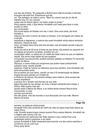 Leo deu de ombros. "Eu perguntei a Buford para obtê-los lavado e dobrado,
enquanto ele está fora. Esperemos que ele
vai. "Ele esfregou as mãos e sorriu. "Bem! Eu chamo isso de um dia de
trabalho boa. Eu vou calcular
nossa rota de desvio agora. Ver todos vocês no jantar! "
Percy passou cedo, o que deixou Annabeth com nada para fazer à noite,
exceto no olhar
seu computador.
Ela trouxe laptop de Dédalo com ela, é claro. Dois anos atrás, ela tinha
herdado a
máquina da maior inventor de todos os tempos, e foi carregado com idéias de
invenção,
esquemas e diagramas, a maioria dos quais Annabeth ainda estava tentando
descobrir. Depois de dois
anos, um laptop típico teria sido fora da data, mas Annabeth percebi máquina
de Dédalo
ainda era cerca de 50 anos à frente de seu tempo. Ele poderia se expandir em
um laptop de tamanho completo, encolher em um
computador tablet, ou dobra em um wafer de metal menor do que um telefone
celular. Ele correu mais rápido do que qualquer
computador que ela já tinha, poderia acessar satélites ou Hefesto-TV transmite
a partir de Mount
Olympus, e correu feitos por programas que podem fazer praticamente
qualquer coisa, exceto empate
cadarços. Pode ter havido um aplicativo para isso também, mas Annabeth não
tinha encontrado ainda.
Ela se sentou em sua cama, usando um dos 3-D-renderização de Dédalo
programas para estudar um modelo de
o Partenon de Atenas. Ela sempre desejou para visitá-lo, tanto porque ela
amava arquitetura
e porque era o templo mais famoso de sua mãe.
Agora ela pode ter seu desejo, se viveu o tempo suficiente para chegar a
Grécia. Mas quanto mais ela
pensei sobre a Marca de Atena, e os velhos lenda romana Reyna tinha
mencionado, a mais
nervoso que ela tem.
Ela não queria, mas ela recordou a sua discussão com sua mãe. Mesmo
depois de tantos

                                                                     Page 132
semana, as palavras ainda picado.
Annabeth tinha sido andando de metrô de volta do Upper East Side depois de
visitar Percy
mãe. Durante esses longos meses quando Percy estava faltando, Annabeth fez
a viagem pelo menos uma vez
uma semana em parte para dar Sally Jackson e seu marido Paul uma
atualização sobre a pesquisa, e em parte
porque Annabeth e Sally necessária para levantar uns dos outros espíritos e
convencer um ao outro que
Percy seria ótimo.
 