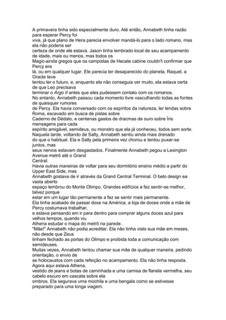 A primavera tinha sido especialmente duro. Até então, Annabeth tinha razão
para esperar Percy foi
viva, já que plano de Hera parecia envolver mandá-lo para o lado romano, mas
ela não poderia ser
certeza de onde ele estava. Jason tinha lembrado local de seu acampamento
de idade, mais ou menos, mas todos os
Magic-ainda gregos que os campistas de Hecate cabine couldn't confirmar que
Percy era
lá, ou em qualquer lugar. Ele parecia ter desaparecido do planeta. Raquel, a
Oracle teve
tentou ler o futuro, e, enquanto ela não conseguia ver muito, ela estava certa
de que Leo precisava
terminar o Argo II antes que eles pudessem contato com os romanos.
No entanto, Annabeth passou cada momento livre vasculhando todas as fontes
de quaisquer rumores
de Percy. Ela havia conversado com os espíritos da natureza, ler lendas sobre
Roma, escavado em busca de pistas sobre
Caderno de Dédalo, e centenas gastos de dracmas de ouro sobre Íris
mensagens para cada
espírito amigável, semideus, ou monstro que ela já conheceu, todos sem sorte.
Naquela tarde, voltando de Sally, Annabeth sentiu ainda mais drenado
do que o habitual. Ela e Sally pela primeira vez chorou e tentou puxar-se
juntos, mas
seus nervos estavam desgastados. Finalmente Annabeth pegou a Lexington
Avenue metrô até o Grand
Central.
Havia outras maneiras de voltar para seu dormitório ensino médio a partir do
Upper East Side, mas
Annabeth gostava de ir através da Grand Central Terminal. O belo design ea
vasta aberto
espaço lembrou do Monte Olimpo. Grandes edifícios a fez sentir-se melhor,
talvez porque
estar em um lugar tão permanente a fez se sentir mais permanente.
Ela tinha acabado de passar doce na América, a loja de doces onde a mãe de
Percy costumava trabalhar,
e estava pensando em ir para dentro para comprar alguns doces azul para
velhos tempos, quando viu
Athena estudar o mapa do metrô na parede.
"Mãe!" Annabeth não podia acreditar. Ela não tinha visto sua mãe em meses,
não desde que Zeus
tinham fechado as portas do Olimpo e proibida toda a comunicação com
semideuses.
Muitas vezes, Annabeth tentou chamar sua mãe de qualquer maneira, pedindo
orientação, o envio de
se holocaustos com cada refeição no acampamento. Ela não tinha resposta.
Agora aqui estava Athena,
vestido de jeans e botas de caminhada e uma camisa de flanela vermelha, seu
cabelo escuro em cascata sobre ela
ombros. Ela segurava uma mochila e uma bengala como se estivesse
preparado para uma longa viagem.
 
