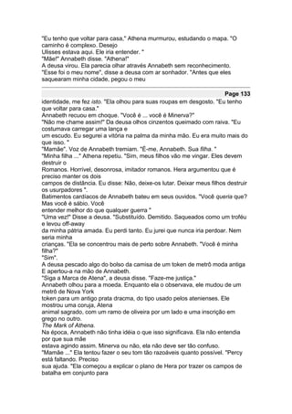 "Eu tenho que voltar para casa," Athena murmurou, estudando o mapa. "O
caminho é complexo. Desejo
Ulisses estava aqui. Ele iria entender. "
"Mãe!" Annabeth disse. "Athena!"
A deusa virou. Ela parecia olhar através Annabeth sem reconhecimento.
"Esse foi o meu nome", disse a deusa com ar sonhador. "Antes que eles
saquearam minha cidade, pegou o meu

                                                                        Page 133
identidade, me fez isto. "Ela olhou para suas roupas em desgosto. "Eu tenho
que voltar para casa."
Annabeth recuou em choque. "Você é ... você é Minerva?"
"Não me chame assim!" Da deusa olhos cinzentos queimado com raiva. "Eu
costumava carregar uma lança e
um escudo. Eu segurei a vitória na palma da minha mão. Eu era muito mais do
que isso. "
"Mamãe". Voz de Annabeth tremiam. "É-me, Annabeth. Sua filha. "
"Minha filha ..." Athena repetiu. "Sim, meus filhos vão me vingar. Eles devem
destruir o
Romanos. Horrível, desonrosa, imitador romanos. Hera argumentou que é
preciso manter os dois
campos de distância. Eu disse: Não, deixe-os lutar. Deixar meus filhos destruir
os usurpadores ".
Batimentos cardíacos de Annabeth bateu em seus ouvidos. "Você queria que?
Mas você é sábio. Você
entender melhor do que qualquer guerra "
"Uma vez!" Disse a deusa. "Substituído. Demitido. Saqueados como um troféu
e levou off-away
da minha pátria amada. Eu perdi tanto. Eu jurei que nunca iria perdoar. Nem
seria minha
crianças. "Ela se concentrou mais de perto sobre Annabeth. "Você é minha
filha?"
"Sim".
A deusa pescado algo do bolso da camisa de um token de metrô moda antiga
E apertou-a na mão de Annabeth.
"Siga a Marca de Atena", a deusa disse. "Faze-me justiça."
Annabeth olhou para a moeda. Enquanto ela o observava, ele mudou de um
metrô de Nova York
token para um antigo prata dracma, do tipo usado pelos atenienses. Ele
mostrou uma coruja, Atena
animal sagrado, com um ramo de oliveira por um lado e uma inscrição em
grego no outro.
The Mark of Athena.
Na época, Annabeth não tinha idéia o que isso significava. Ela não entendia
por que sua mãe
estava agindo assim. Minerva ou não, ela não deve ser tão confuso.
"Mamãe ..." Ela tentou fazer o seu tom tão razoáveis quanto possível. "Percy
está faltando. Preciso
sua ajuda. "Ela começou a explicar o plano de Hera por trazer os campos de
batalha em conjunto para
 