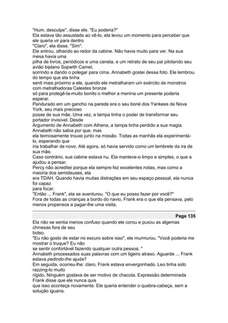 "Hum, desculpe", disse ele. "Eu poderia?"
Ela estava tão assustada ao vê-lo, ela levou um momento para perceber que
ele queria vir para dentro
"Claro", ela disse. "Sim".
Ele entrou, olhando ao redor da cabine. Não havia muito para ver. Na sua
mesa havia uma
pilha de livros, periódicos e uma caneta, e um retrato de seu pai pilotando seu
avião biplano Sopwith Camel,
sorrindo e dando o polegar para cima. Annabeth gostei dessa foto. Ele lembrou
do tempo que ela tinha
senti mais próximo a ele, quando ele metralharam um exército de monstros
com metralhadoras Celestes bronze
só para protegê-la-muito bonito o melhor a menina um presente poderia
esperar.
Pendurado em um gancho na parede era o seu boné dos Yankees de Nova
York, seu mais precioso
posse de sua mãe. Uma vez, a tampa tinha o poder de transformar seu
portador invisível. Desde
Argumento de Annabeth com Athena, a tampa tinha perdido a sua magia.
Annabeth não sabia por que, mas
ela teimosamente trouxe junto na missão. Todas as manhãs ela experimentá-
lo, esperando que
iria trabalhar de novo. Até agora, só havia servido como um lembrete da ira de
sua mãe.
Caso contrário, sua cabine estava nu. Ela manteve-o limpo e simples, o que a
ajudou a pensar.
Percy não acreditei porque ela sempre fez excelentes notas, mas como a
maioria dos semideuses, ela
era TDAH. Quando havia muitas distrações em seu espaço pessoal, ela nunca
foi capaz
para focar.
"Então ... Frank", ela se aventurou. "O que eu posso fazer por você?"
Fora de todas as crianças a bordo do navio, Frank era o que ela pensava, pelo
menos propensos a pagar-lhe uma visita.

                                                                    Page 135
Ela não se sentia menos confuso quando ele corou e puxou as algemas
chinesas fora de seu
bolso.
"Eu não gosto de estar no escuro sobre isso", ele murmurou. "Você poderia me
mostrar o truque? Eu não
se sentir confortável fazendo qualquer outra pessoa. "
Annabeth processados suas palavras com um ligeiro atraso. Aguarde ... Frank
estava pedindo-lhe ajuda?
Em seguida, ocorreu-lhe: claro, Frank estava envergonhado. Leo tinha sido
razzing-lo muito
rígido. Ninguém gostava de ser motivo de chacota. Expressão determinada
Frank disse que ele nunca quis
que isso aconteça novamente. Ele queria entender o quebra-cabeça, sem a
solução iguana.
 