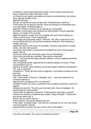 Annabeth se sentiu estranhamente honrado. Frank confiava nela para não
fazer o divertimento dele. Além disso, tinha
um fraquinho por alguém que estava em busca de conhecimento, até mesmo
sobre algo tão simples como
Algemas chinesas.
Ela deu um tapinha na cama ao lado dela. "Absolutamente. Sente-se. "
Frank sentou-se na beira do colchão, como se estivesse se preparando para
uma fuga rápida. Annabeth pegou o
Algemas chinesas e prendeu-os ao lado de seu computador.
Ela bateu a chave para uma varredura de infravermelho. Poucos segundos
depois, um modelo 3-D do chinês
algemas apareceu na tela. Ela virou o laptop para que Frank pudesse ver.
"Como você fez isso?" Ficou maravilhado.
"Tecnologia de ponta grego antigo", disse ela. "Ok, olhe. A estrutura é uma
trança biaxial cilíndrico, por isso tem excelente resiliência. "Ela manipulou a
imagem para que
espremido dentro e fora como um acordeão. "Quando você colocar os dedos
dentro, ele solta. Mas quando
você tentar removê-los, os psiquiatras circunferência como a trança pega e
aperta. Não há
nenhuma maneira que você pode puxar livre por dificuldades. "
Frank olhou para ela sem entender. "Mas qual é a resposta?"
"Bem ..." Ela mostrou-lhe alguns de seus cálculos, como as algemas poderiam
resistir rasgando
sob uma grande tensão, dependendo do material utilizado na trança. "Pretty
surpreendente para um
estrutura de tecido, certo? Médicos usá-lo para tração e elétricos empreiteiros "
"Uh, mas a resposta?"
Annabeth riu. "Você não luta contra as algemas. Você aperta os dedos em não,
para fora.
Que solta a trança. "
"Oh". Frank tentou. Funcionou. "Obrigado, mas ... você não poderia ter me
mostrado apenas na
algemas sem o programa 3-D e os cálculos? "
Annabeth hesitou. Às vezes, a sabedoria veio de lugares estranhos, mesmo de
gigante
adolescente peixinho. "Eu acho que você está certo. Que era bobagem. Eu
aprendi alguma coisa também. "
Frank tentou as algemas novamente. "É fácil quando você sabe a solução."
"Muitos dos melhores armadilhas são simples," disse Annabeth. "Você só tem
que pensar sobre isso, e
Espero que sua vítima não faz. "
Frank assentiu. Ele parecia relutante em sair.
"Você sabe," Annabeth disse, "Leo não tem a intenção de ser mau. Ele só tem
uma boca grande. Quando
pessoas fazê-lo nervoso, ele usa o humor como uma defesa. "

                                                                       Page 136
Frank fez uma careta. "Por que eu iria deixá-lo nervoso?"
 