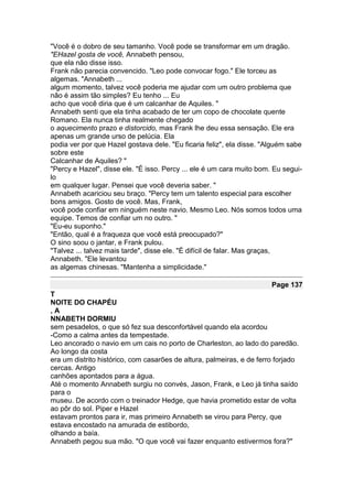 "Você é o dobro de seu tamanho. Você pode se transformar em um dragão.
"EHazel gosta de você, Annabeth pensou,
que ela não disse isso.
Frank não parecia convencido. "Leo pode convocar fogo." Ele torceu as
algemas. "Annabeth ...
algum momento, talvez você poderia me ajudar com um outro problema que
não é assim tão simples? Eu tenho ... Eu
acho que você diria que é um calcanhar de Aquiles. "
Annabeth senti que ela tinha acabado de ter um copo de chocolate quente
Romano. Ela nunca tinha realmente chegado
o aquecimento prazo e distorcido, mas Frank lhe deu essa sensação. Ele era
apenas um grande urso de pelúcia. Ela
podia ver por que Hazel gostava dele. "Eu ficaria feliz", ela disse. "Alguém sabe
sobre este
Calcanhar de Aquiles? "
"Percy e Hazel", disse ele. "É isso. Percy ... ele é um cara muito bom. Eu segui-
lo
em qualquer lugar. Pensei que você deveria saber. "
Annabeth acariciou seu braço. "Percy tem um talento especial para escolher
bons amigos. Gosto de você. Mas, Frank,
você pode confiar em ninguém neste navio. Mesmo Leo. Nós somos todos uma
equipe. Temos de confiar um no outro. "
"Eu-eu suponho."
"Então, qual é a fraqueza que você está preocupado?"
O sino soou o jantar, e Frank pulou.
"Talvez ... talvez mais tarde", disse ele. "É difícil de falar. Mas graças,
Annabeth. "Ele levantou
as algemas chinesas. "Mantenha a simplicidade."

                                                                       Page 137
T
NOITE DO CHAPÉU
,A
NNABETH DORMIU
sem pesadelos, o que só fez sua desconfortável quando ela acordou
-Como a calma antes da tempestade.
Leo ancorado o navio em um cais no porto de Charleston, ao lado do paredão.
Ao longo da costa
era um distrito histórico, com casarões de altura, palmeiras, e de ferro forjado
cercas. Antigo
canhões apontados para a água.
Até o momento Annabeth surgiu no convés, Jason, Frank, e Leo já tinha saído
para o
museu. De acordo com o treinador Hedge, que havia prometido estar de volta
ao pôr do sol. Piper e Hazel
estavam prontos para ir, mas primeiro Annabeth se virou para Percy, que
estava encostado na amurada de estibordo,
olhando a baía.
Annabeth pegou sua mão. "O que você vai fazer enquanto estivermos fora?"
 