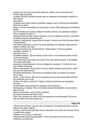 romper com ele. Ela nunca seria capaz de visitar o mar novamente sem
lembrar dela quebrado
coração. Ela ficou aliviada quando eles se afastaram do paredão e explorou o
lado interior
dos jardins.
O parque não estava lotado. Annabeth imaginou que a maioria dos habitantes
tinha ido no verão
férias, ou foram escondidos em casa fazer a sesta. Eles passeavam Sul Battery
Street,
que foi forrado com quatro andares mansões coloniais. As paredes de tijolos
foram cobertos de hera. O
fachadas tinha subindo colunas brancas, como os templos romanos. Os jardins
da frente estavam estourando com
roseiras, madressilva, buganvílias e floração. Parecia que tinha Demeter definir
o temporizador
em todas as plantas a crescer há várias décadas, em seguida, esquecido de
voltar e verificar com eles.
"O tipo de lembra-me de Nova Roma", disse Hazel. "Todas as grandes
mansões e jardins. O
colunas e arcos. "
Annabeth assentiu. Ela se lembrou de ler como o sul-americano tinha muitas
vezes comparado
-se a Roma para trás antes da Guerra Civil. Nos velhos tempos, a sociedade
tinha sido tudo sobre
arquitetura impressionante, honra e códigos de cavalaria. E do lado do mal,
que também tinha sido
sobre a escravidão. Roma tinha escravos, alguns sulistas argumentou, então
por que não deveríamos?
Annabeth estremeceu. Ela amava a arquitetura aqui. As casas e os jardins
eram muito
bonito, muito romano. Mas ela se perguntou por que as coisas belas tinha de
ser envolvido com o mal
história. Ou seria o contrário? Talvez a história mal tornou-se necessário
construir
coisas belas, para mascarar os aspectos mais sombrios.
Ela balançou a cabeça. Percy iria odiá-la ficando tão filosófico. Se ela tentou
falar com ele
sobre coisas assim, com os olhos vidrados.
As outras meninas não falou muito.
Piper ficou olhando em volta como ela esperava uma emboscada. Ela havia
dito que tinha visto este parque em

                                                                      Page 139
a lâmina da sua faca, mas ela não quis elaborar. Annabeth adivinhou que ela
estava com medo. Depois
de tudo, a última vez que Piper tentou interpretar uma visão de sua faca, Percy
e Jason tinha quase
mataram um ao outro, no Kansas.
Hazel também parecia preocupado. Talvez ela estava tomando em seus
arredores, ou talvez ela
 