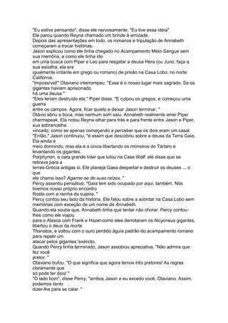 "Eu estive pensando", disse ele nervosamente. "Eu tive essa idéia"
Ele parou quando Reyna chamado um brinde à amizade.
Depois das apresentações em todo, os romanos e tripulação de Annabeth
começaram a trocar histórias.
Jason explicou como ele tinha chegado no Acampamento Meio-Sangue sem
sua memória, e como ele tinha ido
em uma busca com Piper e Leo para resgatar a deusa Hera (ou Juno, faça a
sua escolha, ela era
igualmente irritante em grego ou romano) de prisão na Casa Lobo, no norte
Califórnia.
"Impossível!" Otaviano interrompeu: "Esse é o nosso lugar mais sagrado. Se os
gigantes haviam aprisionado
há uma deusa "
"Eles teriam destruído ela," Piper disse. "E culpou os gregos, e começou uma
guerra
entre os campos. Agora, ficar quieto e deixar Jason terminar. "
Otávio abriu a boca, mas nenhum som saiu. Annabeth realmente amei Piper
charmspeak. Ela notou Reyna olhar para trás e para frente entre Jason e Piper,
sua sobrancelha
vincado, como se apenas começando a perceber que os dois eram um casal.
"Então," Jason continuou, "é assim que descobriu sobre a deusa da Terra Gaia.
Ela ainda é
meio dormindo, mas ela é a única libertando os monstros do Tártaro e
levantando os gigantes.
Porphyrion, o cara grande líder que lutou na Casa Wolf: ele disse que se
retirava para a
terras-Grécia antigas si. Ele planeja Gaea despertar e destruir os deuses ... o
que
ele chama isso? Agarrar-se de suas raízes. "
Percy assentiu pensativo. "Gaia tem sido ocupado por aqui, também. Nós
tivemos nosso próprio encontro
Rosto com a rainha da sujeira. "
Percy contou seu lado da história. Ele falou sobre a acordar na Casa Lobo sem
memórias com exceção de um nome de Annabeth.
Quando ela soube que, Annabeth tinha que tentar não chorar. Percy contou-
lhes como ele viajou
para o Alasca com Frank e Hazel-como eles derrotaram os Alcyoneus gigantes,
libertou o deus da morte
Thanatos, e voltou com o ouro perdido águia padrão do acampamento romano
para repelir um
atacar pelos gigantes 'exército.
Quando Percy tinha terminado, Jason assobiou apreciativa. "Não admira que
fez você
pretor. "
Otaviano bufou. "O que significa que agora temos três pretores! As regras
claramente que
só pode ter dois! "
"O lado bom", disse Percy, "ambos Jason e eu excedo você, Otaviano. Assim,
podemos tanto
dizer-lhe para se calar. "
 