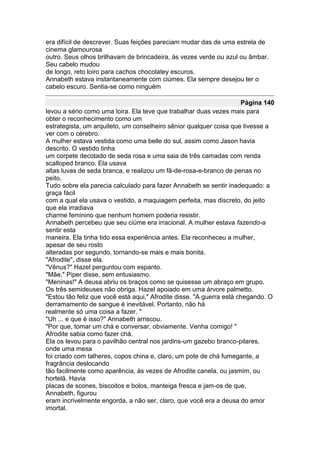 era difícil de descrever. Suas feições pareciam mudar das de uma estrela de
cinema glamourosa
outro. Seus olhos brilhavam de brincadeira, às vezes verde ou azul ou âmbar.
Seu cabelo mudou
de longo, reto loiro para cachos chocolatey escuros.
Annabeth estava instantaneamente com ciúmes. Ela sempre desejou ter o
cabelo escuro. Sentia-se como ninguém

                                                                      Página 140
levou a sério como uma loira. Ela teve que trabalhar duas vezes mais para
obter o reconhecimento como um
estrategista, um arquiteto, um conselheiro sênior qualquer coisa que tivesse a
ver com o cérebro.
A mulher estava vestida como uma belle do sul, assim como Jason havia
descrito. O vestido tinha
um corpete decotado de seda rosa e uma saia de três camadas com renda
scalloped branco. Ela usava
altas luvas de seda branca, e realizou um fã-de-rosa-e-branco de penas no
peito.
Tudo sobre ela parecia calculado para fazer Annabeth se sentir inadequado: a
graça fácil
com a qual ela usava o vestido, a maquiagem perfeita, mas discreto, do jeito
que ela irradiava
charme feminino que nenhum homem poderia resistir.
Annabeth percebeu que seu ciúme era irracional. A mulher estava fazendo-a
sentir esta
maneira. Ela tinha tido essa experiência antes. Ela reconheceu a mulher,
apesar de seu rosto
alteradas por segundo, tornando-se mais e mais bonita.
"Afrodite", disse ela.
"Vênus?" Hazel perguntou com espanto.
"Mãe," Piper disse, sem entusiasmo.
"Meninas!" A deusa abriu os braços como se quisesse um abraço em grupo.
Os três semideuses não obriga. Hazel apoiado em uma árvore palmetto.
"Estou tão feliz que você está aqui," Afrodite disse. "A guerra está chegando. O
derramamento de sangue é inevitável. Portanto, não há
realmente só uma coisa a fazer. "
"Uh ... e que é isso?" Annabeth arriscou.
"Por que, tomar um chá e conversar, obviamente. Venha comigo! "
Afrodite sabia como fazer chá.
Ela os levou para o pavilhão central nos jardins-um gazebo branco-pilares,
onde uma mesa
foi criado com talheres, copos china e, claro, um pote de chá fumegante, a
fragrância deslocando
tão facilmente como aparência, às vezes de Afrodite canela, ou jasmim, ou
hortelã. Havia
placas de scones, biscoitos e bolos, manteiga fresca e jam-os de que,
Annabeth, figurou
eram incrivelmente engorda, a não ser, claro, que você era a deusa do amor
imortal.
 