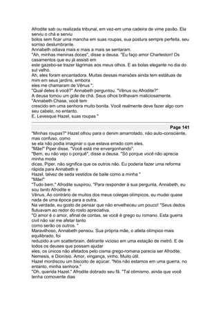 Afrodite sab ou realizada tribunal, em vez-em uma cadeira de vime pavão. Ela
serviu o chá e serviu
bolos sem ficar uma mancha em suas roupas, sua postura sempre perfeita, seu
sorriso deslumbrante.
Annabeth odiava mais e mais a mais se sentaram.
"Ah, minhas meninas doces", disse a deusa. "Eu faço amor Charleston! Os
casamentos que eu já assisti em
este gazebo-se trazer lágrimas aos meus olhos. E as bolas elegante no dia do
sul velho.
Ah, eles foram encantadora. Muitas dessas mansões ainda tem estátuas de
mim em seus jardins, embora
eles me chamaram de Vênus ".
"Qual deles é você?" Annabeth perguntou. "Vênus ou Afrodite?"
A deusa tomou um gole de chá. Seus olhos brilhavam maliciosamente.
"Annabeth Chase, você tem
crescido em uma senhora muito bonita. Você realmente deve fazer algo com
seu cabelo, no entanto.
E, Levesque Hazel, suas roupas "

                                                                       Page 141
"Minhas roupas?" Hazel olhou para o denim amarrotado, não auto-consciente,
mas confuso, como
se ela não podia imaginar o que estava errado com eles.
"Mãe!" Piper disse. "Você está me envergonhando".
"Bem, eu não vejo o porquê", disse a deusa. "Só porque você não aprecia
minha moda
dicas, Piper, não significa que os outros não. Eu poderia fazer uma reforma
rápida para Annabeth e
Hazel, talvez de seda vestidos de baile como a minha "
"Mãe!"
"Tudo bem," Afrodite suspirou. "Para responder à sua pergunta, Annabeth, eu
sou tanto Afrodite e
Vênus. Ao contrário de muitos dos meus colegas olímpicos, eu mudei quase
nada de uma época para a outra.
Na verdade, eu gosto de pensar que não envelheceu um pouco! "Seus dedos
flutuavam ao redor do rosto apreciativa.
"O amor é o amor, afinal de contas, se você é grego ou romano. Esta guerra
civil não vai me afetar tanto
como serão os outros. "
Maravilhoso, Annabeth pensou. Sua própria mãe, o atleta olímpico mais
equilibrado, foi
reduzido a um scatterbrain, delirante vicioso em uma estação de metrô. E de
todos os deuses que possam ajudar
eles, os únicos não afetados pelo cisma grego-romana parecia ser Afrodite,
Nemesis, e Dionísio. Amor, vingança, vinho. Muito útil.
Hazel mordiscou um biscoito de açúcar. "Nós não estamos em uma guerra, no
entanto, minha senhora."
"Oh, querida Hazel." Afrodite dobrado seu fã. "Tal otimismo, ainda que você
tenha comovente dias
 