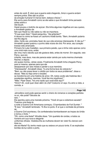 antes de você. É claro que a guerra está chegando. Amor e guerra andam
sempre juntos. Eles são os picos
da emoção humana! O mal eo bem, beleza e feiúra ".
Ela sorriu para Annabeth como se ela sabia o que Annabeth tinha pensado
antes sobre a
Old South.
Hazel pousou o bolinho de açúcar. Ela tinha algumas migalhas em seu queixo,
e Annabeth gostou da
fato que Hazel ou não sabia ou não se importava.
"O que quer dizer," Hazel perguntou, "dia gritantes?"
A deusa riu como se fosse um cachorro Avelã bonito. "Bem, Annabeth poderia
dar-lhe alguns
idéia. Certa vez, prometeu fazer de sua vida amorosa interessante. E não eu? "
Annabeth quase quebrou o punho dela xícara de chá. Por anos, seu coração
tivesse sido arrancado.
Primeiro foi Luke Castellan, sua primeira paixão, que a tinha visto apenas como
uma irmã mais nova, então
ele virou mal e decidiu que ele gostava dela, antes de morrer. Em seguida, veio
Percy, que era
irritante, mas doce, mas ele parecia estar caindo por outra menina chamada
Rachel, e depois
ele quase morreu, várias vezes. Finalmente Annabeth tinha chegado Percy
para si mesma, apenas para que ele
desaparecer por seis meses e perder a sua memória.
"Interessante", Annabeth disse, "é uma forma leve de colocá-lo."
"Bem, eu não posso levar o crédito por todos os seus problemas", disse a
deusa. "Mas eu faço amor e torções
se transforma em uma história de amor. Oh, todos vocês são histórias tão-I
excelentes significa, meninas. Você faz-me orgulhoso! "
"Mãe," Piper disse, "há uma razão que você está aqui?"
"Hmm? Ah, você quer dizer além do chá? Costumo vir aqui. Eu amo a vista, a
comida, a

                                                                      Page 142
-atmosfera você pode apenas sentir o cheiro do romance e corações partidos
no ar, não pode? Séculos de
isso. "
Ela apontou para uma mansão próxima. "Você vê que a cobertura sacada?
Tivemos uma festa lá
a noite a Guerra Civil Americana começou. O bombardeio de Fort Sumter. "
"É isso," Annabeth lembrado. "A ilha no porto. É aí que o combate de primeira
de
a Guerra Civil aconteceu. Os confederados bombardearam as tropas da União
e tomou o forte. "
"Oh, como uma festa!" Afrodite disse. "Um quarteto de cordas, e todos os
homens em sua nova e elegante
uniformes oficiais. Vestidos-lhe as mulheres devem ter visto! Eu dancei com
Ares ou
ele era Marte? Eu tenho medo que eu estava um pouco tonta. E as explosões
bonitas da luz sobre o porto,
 