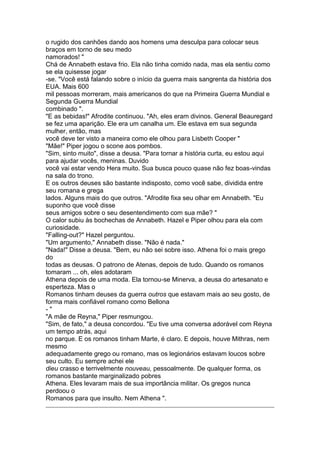 o rugido dos canhões dando aos homens uma desculpa para colocar seus
braços em torno de seu medo
namorados! "
Chá de Annabeth estava frio. Ela não tinha comido nada, mas ela sentiu como
se ela quisesse jogar
-se. "Você está falando sobre o início da guerra mais sangrenta da história dos
EUA. Mais 600
mil pessoas morreram, mais americanos do que na Primeira Guerra Mundial e
Segunda Guerra Mundial
combinado ".
"E as bebidas!" Afrodite continuou. "Ah, eles eram divinos. General Beauregard
se fez uma aparição. Ele era um canalha um. Ele estava em sua segunda
mulher, então, mas
você deve ter visto a maneira como ele olhou para Lisbeth Cooper "
"Mãe!" Piper jogou o scone aos pombos.
"Sim, sinto muito", disse a deusa. "Para tornar a história curta, eu estou aqui
para ajudar vocês, meninas. Duvido
você vai estar vendo Hera muito. Sua busca pouco quase não fez boas-vindas
na sala do trono.
E os outros deuses são bastante indisposto, como você sabe, dividida entre
seu romana e grega
lados. Alguns mais do que outros. "Afrodite fixa seu olhar em Annabeth. "Eu
suponho que você disse
seus amigos sobre o seu desentendimento com sua mãe? "
O calor subiu às bochechas de Annabeth. Hazel e Piper olhou para ela com
curiosidade.
"Falling-out?" Hazel perguntou.
"Um argumento," Annabeth disse. "Não é nada."
"Nada!" Disse a deusa. "Bem, eu não sei sobre isso. Athena foi o mais grego
do
todas as deusas. O patrono de Atenas, depois de tudo. Quando os romanos
tomaram ... oh, eles adotaram
Athena depois de uma moda. Ela tornou-se Minerva, a deusa do artesanato e
esperteza. Mas o
Romanos tinham deuses da guerra outros que estavam mais ao seu gosto, de
forma mais confiável romano como Bellona
-"
"A mãe de Reyna," Piper resmungou.
"Sim, de fato," a deusa concordou. "Eu tive uma conversa adorável com Reyna
um tempo atrás, aqui
no parque. E os romanos tinham Marte, é claro. E depois, houve Mithras, nem
mesmo
adequadamente grego ou romano, mas os legionários estavam loucos sobre
seu culto. Eu sempre achei ele
dieu crasso e terrivelmente nouveau, pessoalmente. De qualquer forma, os
romanos bastante marginalizado pobres
Athena. Eles levaram mais de sua importância militar. Os gregos nunca
perdoou o
Romanos para que insulto. Nem Athena ".
 