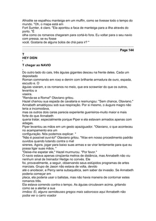 Afrodite se espalhou manteiga em um muffin, como se tivesse todo o tempo do
mundo. "Oh, o mapa está em
Fort Sumter, é claro. "Ela apontou a faca de manteiga para a ilha através do
porto. "É
olha como os romanos chegaram para cortá-lo fora. Eu voltar para o seu navio
com pressa, se eu fosse
você. Gostaria de alguns bolos de chá para ir? "

                                                                   Page 144
T
HEY DIDN
'
T chegar ao NAVIO
.
Do outro lado do cais, três águias gigantes desceu na frente deles. Cada um
depositado
Roman commando em roxo e denim com brilhante armadura de ouro, espada,
escudo e. O
águias voaram, e os romanos no meio, que era scrawnier do que os outros,
levantou a
viseira.
"Renda-se a Roma!" Otaviano gritou.
Hazel chamou sua espada de cavalaria e resmungou: "Sem chance, Otaviano."
Annabeth amaldiçoou sob sua respiração. Por si mesmo, o áugure magro não
teria a incomodava,
mas os outros dois caras parecia experiente guerreiros-muito maior e mais
forte do que Annabeth
queria tratar, especialmente porque Piper e ela estavam armados apenas com
adagas.
Piper levantou as mãos em um gesto apaziguador. "Otaviano, o que aconteceu
no acampamento era um
configuração. Nós podemos explicar. "
"Não é possível ouvi-lo!" Otaviano gritou. "Wax em nosso procedimento padrão
ouvidos quando lutando contra o mal
sirenes. Agora, jogar para baixo suas armas e se virar lentamente para que eu
possa ligar suas mãos. "
"Deixe-me espetar ele," Hazel murmurou. "Por favor."
O navio estava apenas cinqüenta metros de distância, mas Annabeth não viu
nenhum sinal de treinador Hedge no convés. Ele
foi, provavelmente, a seguir, observando seus estúpidos programas de artes
marciais. Grupo de Jason não estava de volta, devido
até o anoitecer, e Percy seria subaquática, sem saber da invasão. Se Annabeth
poderia começar em
placa, ela poderia usar o balistas, mas não havia maneira de contornar estes
romanos três.
Ela estava correndo contra o tempo. As águias circulavam acima, gritando
como se a alertar a sua
irmãos: Ei, alguns semideuses gregos mais saborosos aqui Annabeth não
podia ver o carro voador
 