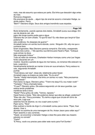 mais, mas ela assumiu que estava por perto. Ela tinha que descobrir algo antes
de mais
Romanos chegaram.
Ela precisava de ajuda ... algum tipo de sinal de socorro o treinador Hedge, ou
ainda melhor, Percy.
"Bem?" Otaviano exigia. Seus dois amigos brandindo suas espadas.

                                                                       Page 145
Muito lentamente, usando apenas dois dedos, Annabeth puxou sua adaga. Em
vez de deixá-la cair, ela
jogou tão longe quanto podia para a água.
Otaviano fez um som chiado. "O que foi isso? Eu não disse que lançá-lo! Que
poderia ter
sido evidência. Ou despojos de guerra! "
Annabeth tentou um sorriso burro-blonde, como:. Ninguém Oh, silly me que a
conhecia faria
foram enganados. Mas Otaviano parecia comprá-lo. Ele bufou, exasperado.
"Vocês dois outros ..." Ele apontou sua lâmina para Hazel e Piper. "Coloque
suas armas na doca.
Não engraçado ônibus "
Tudo ao redor do romanos, Charleston Harbor irrompeu como uma Las Vegas
fonte colocando em um
mostrar. Quando a parede de água do mar baixou, os romanos três estavam na
baía, cuspindo e
freneticamente tentando se manter à tona em sua armadura. Percy estava no
cais, segurando Annabeth
punhal.
"Você deixou cair isso", disse ele, totalmente poker-faced.
Annabeth jogou os braços ao redor dele. "Eu te amo!"
"Gente," Hazel interrompido. Ela tinha um sorriso no rosto. "Nós precisamos
nos apressar."
Para baixo na água, Otaviano gritou: "Tirem-me daqui! Eu vou matar você! "
"Tentador," Percy chamado baixo.
"O que?" Otaviano gritou. Ele estava segurando um de seus guardas, que
estava tendo problemas
mantê-los tanto à tona.
"Nada!" Percy gritou de volta. "Vamos, rapazes."
Hazel franziu a testa. "Nós não podemos deixar que eles se afogar, podemos?"
"Eles não vão," Percy prometeu. "Eu tenho a água que circula em torno de
seus pés. Logo que
estamos fora de alcance, eu vou cuspir para a praia. "
Piper sorriu. "Nice".
Eles subiram a bordo da Argo II, e Annabeth correu para o leme. "Piper, ficar
abaixo. Usar o
afundar na cozinha de uma mensagem de Íris. Avisar Jason para voltar aqui! "
Piper assentiu e saiu correndo.
"Hazel, vai encontrar o treinador Hedge e dizer-lhe para obter seu traseiro
peludos no convés!"
"Certo!"
"E Percy, você e eu preciso para obter este navio para Fort Sumter."
 