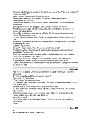 Ele girou a balista porta. Antes de Annabeth poderia gritar, "Não seja estúpido!"
Hedge demitido. A
lança chamas disparou em direção ao carro.
Ele explodiu sobre as cabeças dos pégasos e os jogou em pânico.
Infelizmente, ela também
chamuscado asas de Frank e enviou-o fora de controle. Leo escorregou de
suas mãos. O
carruagem disparou em direção a Fort Sumter, batendo em Jason.
Annabeth assistiu com horror como Jason, obviamente tonto e com dor-se
lançou para Leo, pegou
ele, então se esforçou para ganhar altitude. Ele só conseguiu retardar sua
queda. Eles desapareceram
por trás das muralhas do forte. Frank caiu depois deles. Em seguida, o carro
caiu
em algum lugar dentro e bater com uma rachadura óssea tremer! Uma roda
quebrada girou no ar.
"Coach!" Piper gritou.
"O que?" Hedge exigia. "Isso foi apenas um tiro de aviso!"
Annabeth acelerou os motores. O casco estremeceu como eles ganharam
velocidade. As docas de
ilha foram apenas uma centena de metros de distância agora, mas mais de
uma dúzia de águias foram subindo
sobrecarga, cada um carregando um semideus romano em suas garras.
A tripulação do Argo II 's seriam em menor número, pelo menos, 3-1.
"Percy", Annabeth disse, "vamos entrar duro. Eu preciso de você para controlar
a água e por isso

                                                                       Page 147
não chocar as docas. Uma vez que estamos lá, você vai ter que segurar os
atacantes.
O resto de vocês ajudá-lo a proteger o navio. "
"Mas, Jason!" Piper disse.
"Frank e Leo!" Hazel acrescentou.
"Vou encontrá-los", Annabeth prometeu. "Eu tenho que descobrir onde o mapa
é. E eu sou muito
certeza de que sou a única pessoa que pode fazer isso. "
"O forte é cheio de romanos," Percy advertiu. "Você vai ter que lutar contra o
seu caminho,
encontrar nossos amigos, supondo que eles estão bem de encontrar este
mapa, e obter todos de volta vivo. Tudo em
seu próprio país? "
"Apenas um dia médio." Annabeth beijou. "Faça o que fizer, não deixá-los
tomar esta
navio! "

                                                                       Page 148
T
HE GUERRA CIVIL NOVO começou
.
 