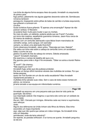 Leo tinha de alguma forma escapou ileso da queda. Annabeth viu esquivando
de pórtico para
fogo pórtico, jateamento nas águias gigantes descendo sobre ele. Semideuses
romanos tentaram
persegui-lo, tropeçando sobre pilhas de balas de canhão e turistas esquivando,
que gritaram e correram em
círculos.
Guias turísticos ficava gritando: "É apenas uma encenação!" Apesar de não
parecer certeza. O Nevoeiro
só poderia fazer muito para mudar o que viu mortais.
No meio do pátio, um elefante, poderia adulta que ser Frank?-Tumultos
em torno dos mastros, espalhando guerreiros romanos. Jason ficou cerca de
50 metros de distância, espada-
lutando com um centurião atarracado cujos lábios foram manchados de
vermelho cereja, como sangue. Um wannabe
vampiro, ou talvez uma aberração Kool-Aid?
Como observava Annabeth, Jason gritou: "Desculpe por isso, Dakota!"
Ele saltou em linha reta sobre a cabeça do centurião como um acrobata e
bateu o punho de sua
gladius na parte de trás da cabeça do romano. Dakota amassada.
"Jason!" Annabeth chamado.
Ele examinou o campo de batalha até que a viu.
Ela apontou para onde o Argo II foi encaixado. "Obter os outros a bordo! Retire-
se! "
"E você?", Ele chamou.
"Não espere por mim!"
Annabeth fugiu antes que ele pudesse protestar.
Ela teve um tempo difícil manobrar através das multidões de turistas. Por que
tantas pessoas
quero ver Fort Sumter em um dia de verão escaldante? Mas Annabeth
rapidamente percebeu a
multidões tinha salvado suas vidas. Sem o caos de todos esses mortais em
pânico, os romanos
já teria cercado a sua equipa em inferioridade numérica.

                                                                     Page 149
Annabeth se esquivou em uma pequena sala que deve ter sido parte da
guarnição. Ela tentou
sua respiração estável. Ela imaginou o que teria sido como ser um soldado da
União nesta
ilha em 1861. Cercado por inimigos. Alimentos cada vez menor e suprimentos,
sem reforços
vindo.
Alguns dos defensores da União tinham sido filhos de Athena. Eles tinha
escondido um mapa importante
aqui, algo que não queria que caísse em mãos inimigas. Se Annabeth tinha
sido um daqueles
semideuses, onde ela teria colocá-lo?
De repente, as paredes brilhavam. O ar tornou-se quente. Annabeth perguntou
se ela era
 