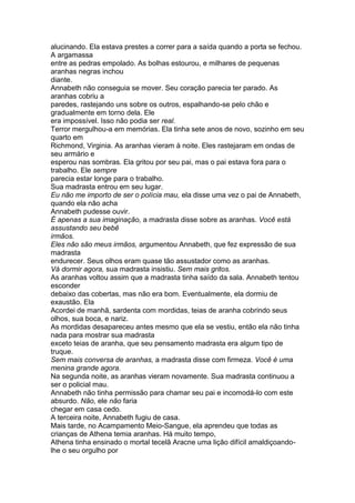 alucinando. Ela estava prestes a correr para a saída quando a porta se fechou.
A argamassa
entre as pedras empolado. As bolhas estourou, e milhares de pequenas
aranhas negras inchou
diante.
Annabeth não conseguia se mover. Seu coração parecia ter parado. As
aranhas cobriu a
paredes, rastejando uns sobre os outros, espalhando-se pelo chão e
gradualmente em torno dela. Ele
era impossível. Isso não podia ser real.
Terror mergulhou-a em memórias. Ela tinha sete anos de novo, sozinho em seu
quarto em
Richmond, Virginia. As aranhas vieram à noite. Eles rastejaram em ondas de
seu armário e
esperou nas sombras. Ela gritou por seu pai, mas o pai estava fora para o
trabalho. Ele sempre
parecia estar longe para o trabalho.
Sua madrasta entrou em seu lugar.
Eu não me importo de ser o polícia mau, ela disse uma vez o pai de Annabeth,
quando ela não acha
Annabeth pudesse ouvir.
É apenas a sua imaginação, a madrasta disse sobre as aranhas. Você está
assustando seu bebê
irmãos.
Eles não são meus irmãos, argumentou Annabeth, que fez expressão de sua
madrasta
endurecer. Seus olhos eram quase tão assustador como as aranhas.
Vá dormir agora, sua madrasta insistiu. Sem mais gritos.
As aranhas voltou assim que a madrasta tinha saído da sala. Annabeth tentou
esconder
debaixo das cobertas, mas não era bom. Eventualmente, ela dormiu de
exaustão. Ela
Acordei de manhã, sardenta com mordidas, teias de aranha cobrindo seus
olhos, sua boca, e nariz.
As mordidas desapareceu antes mesmo que ela se vestiu, então ela não tinha
nada para mostrar sua madrasta
exceto teias de aranha, que seu pensamento madrasta era algum tipo de
truque.
Sem mais conversa de aranhas, a madrasta disse com firmeza. Você é uma
menina grande agora.
Na segunda noite, as aranhas vieram novamente. Sua madrasta continuou a
ser o policial mau.
Annabeth não tinha permissão para chamar seu pai e incomodá-lo com este
absurdo. Não, ele não faria
chegar em casa cedo.
A terceira noite, Annabeth fugiu de casa.
Mais tarde, no Acampamento Meio-Sangue, ela aprendeu que todas as
crianças de Athena temia aranhas. Há muito tempo,
Athena tinha ensinado o mortal tecelã Aracne uma lição difícil amaldiçoando-
lhe o seu orgulho por
 