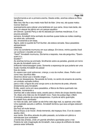 Page 150
transformando-a em a primeira aranha. Desde então, aranhas odiava os filhos
de Athena.
Mas isso não fez o seu medo mais fácil de lidar. Uma vez, ela quase matou
Connor Stoll em
acampamento para colocar uma tarântula em sua cama. Anos mais tarde, ela
teve um ataque de pânico em um parque aquático
em Denver, quando Percy e ela foi atacada por aranhas mecânicas. E os
poucos passado
semana, Annabeth tinha sonhado de aranhas quase todas as noites crawling-
se sobre ela, sufocando
ela, envolvendo-a em teias.
Agora, está no quartel de Fort Sumter, ela estava cercada. Seus pesadelos
apresentaram
realidade.
Uma voz sonolenta murmurou em sua cabeça: Em breve, minha querida.Você
vai conhecer o tecelão em breve.
"Gaia?" Annabeth murmurou. Ela temia a resposta, mas ela perguntou: "Quem-
quem é o
tecelão? "
As aranhas tornou-se animado, fervilhando sobre as paredes, girando em torno
de pés de Annabeth como um
brilhando hidromassagem preto. Somente a esperança de que poderia ser uma
ilusão mantida Annabeth de passar
fora do medo.
Eu espero que você sobreviver, criança, a voz da mulher, disse. Prefiro você
como meu sacrifício.Mas
devemos deixar que o tecelão vingar ...
Gaea voz desapareceu. Na parede do fundo, no centro do enxame de aranha,
um símbolo vermelho brilhou
para a vida: a figura de uma coruja como a da dracma de prata, olhando
diretamente para Annabeth.
Então, assim como em seus pesadelos, a Marca de Atena queimado nas
paredes, incinerando o
aranhas até a sala estava vazia, exceto para o cheiro de cinzas doentio doces.
Vá, disse uma mãe-voz de Annabeth novo. Faze-me justiça.Siga o Mark.
O símbolo ardente da coruja desapareceu. A porta se abriu guarnição.
Annabeth ficou atordoado
no meio da sala, sem saber se ela tinha visto algo real, ou apenas uma visão.
Uma explosão sacudiu o edifício. Annabeth lembrou que seus amigos estavam
em perigo.
Ela ficou ali muito tempo.
Ela se forçou a se mover. Ainda tremendo, ela tropeçou fora. O ar do oceano
ajudou claro
sua mente. Ela olhou através do pátio passado, os turistas em pânico e
semideuses que combatem
a borda das ameias, onde um grande almofariz apontadas para o mar.
Poderia ter sido imaginação de Annabeth, mas a peça de artilharia de idade
parecia estar brilhando
 