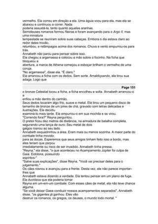 vermelho. Ela correu em direção a ela. Uma águia voou para ela, mas ela se
abaixou e continuou a correr. Nada
poderia assustá-la, tanto quanto aquelas aranhas.
Semideuses romanos formou fileiras e foram avançando para o Argo II, mas
uma miniatura
tempestade se reuniram sobre suas cabeças. Embora o dia estava claro ao
redor deles trovão,
retumbou, e relâmpagos acima dos romanos. Chuva e vento empurrou-os para
trás.
Annabeth não parou para pensar sobre isso.
Ela chegou a argamassa e colocou a mão sobre o focinho. Na ficha que
bloqueou a
abertura, a marca de Athena começou a esboçar brilham o vermelho de uma
coruja.
"No argamassa", disse ela. "É claro."
Ela arrancou a ficha com os dedos. Sem sorte. Amaldiçoando, ela tirou sua
adaga. Logo que

                                                                       Page 151
o bronze Celestial tocou a ficha, a ficha encolheu e solta. Annabeth arrancou-o
e
enfiou a mão dentro do canhão.
Seus dedos tocaram algo frio, suave e metal. Ela tirou um pequeno disco de
tamanho de bronze de um pires de chá, gravado com letras delicadas e
ilustrações. Ela decidiu
examiná-lo mais tarde. Ela empurrou-o em sua mochila e se virou.
"Correndo fora?" Reyna perguntou.
O pretor ficou dez metros de distância, na armadura de batalha completa,
segurando uma lança de ouro. Seu metal de dois
galgos rosnou ao seu lado.
Annabeth esquadrinhou a área. Eram mais ou menos sozinha. A maior parte do
combate tinha movido
para as docas. Esperemos que seus amigos tinham feito isso a bordo, mas
eles teriam que zarpou
imediatamente ou risco de ser invadido. Annabeth tinha pressa.
"Reyna," ela disse, "o que aconteceu no Acampamento Júpiter foi culpa de
Gaia. Eidolons, possuindo
espíritos-"
"Salve suas explicações", disse Reyna. "Você vai precisar deles para o
julgamento."
Os cães rosnou e avançou para a frente. Desta vez, ele não parece importar-
lhes que
Annabeth estava dizendo a verdade. Ela tentou pensar em um plano de fuga.
Ela duvidava que ela poderia tomar
Reyna em um-em-um combate. Com esses cães de metal, ela não teve chance
alguma.
"Se você deixar Gaea conduzir nossos acampamentos separados", Annabeth
disse, "os gigantes já ganhou. Eles vão
destruir os romanos, os gregos, os deuses, o mundo todo mortal. "
 