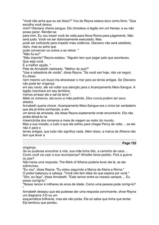 "Você não acha que eu sei disso?" Voz de Reyna estava duro como ferro. "Que
escolha você deixou
mim? Otaviano cheira sangue. Ele chicoteou a legião em um frenesi, e eu não
posso parar. Render-se
para mim. Eu vou trazer você de volta para Nova Roma para julgamento. Não
será justo. Você vai ser dolorosamente executado. Mas
pode ser suficiente para impedir mais violência. Otaviano não será satisfeito,
claro, mas eu acho que
pode convencer os outros a se retirar. "
"Não fui eu!"
"Não importa!" Reyna estalou. "Alguém tem que pagar pelo que aconteceu.
Que seja você.
É a melhor opção. "
Pele de Annabeth rastreado. "Melhor do que?"
"Use a sabedoria de vocês", disse Reyna. "Se você sair hoje, não vai seguir.
Eu disse-
nem mesmo um louco iria atravessar o mar para as terras antigas. Se Otaviano
não pode ter vingança
em seu navio, ele vai voltar sua atenção para o Acampamento Meio-Sangue. A
legião marchará em seu território.
Vamos arrasar ele e sal da terra ".
Mate os romanos, ela ouviu a mãe pedindo. Eles nunca podem ser seus
aliados.
Annabeth queria chorar. Acampamento Meio-Sangue era o único lar verdadeiro
que ela já tinha conhecido, e em
um lance de amizade, ela disse Reyna exatamente onde encontrá-lo. Ela não
podia deixá-lo na
misericórdia dos romanos e meia de viagem ao redor do mundo.
Mas a sua missão, e tudo o que ela sofreu para chegar Percy de volta ... se ela
não ir para o
terras antigas, que tudo não significa nada. Além disso, a marca de Athena não
tem que levar a

                                                                     Page 152
vingança.
Se eu pudesse encontrar a rota, sua mãe tinha dito, a caminho de casa ...
Como você vai usar a sua recompensa? Afrodite havia pedido. Pois a guerra
ou paz?
Não havia uma resposta. The Mark of Athena poderia levar ela lá, se ela
sobreviveu.
"Eu vou", disse Reyna. "Eu estou seguindo a Marca de Atena a Roma."
O pretor balançou a cabeça. "Você não tem idéia do que espera por você."
"Sim, eu faço", disse Annabeth. "Este rancor entre os nossos campos ... Eu
posso corrigi-lo."
"Nosso rancor é milhares de anos de idade. Como uma pessoa pode corrigi-lo?
"
Annabeth desejou que ela pudesse dar uma resposta convincente, show Reyna
um diagrama 3-D ou um
esquemática brilhante, mas ela não podia. Ela só sabia que tinha que tentar.
Ela lembrou que perdeu
 