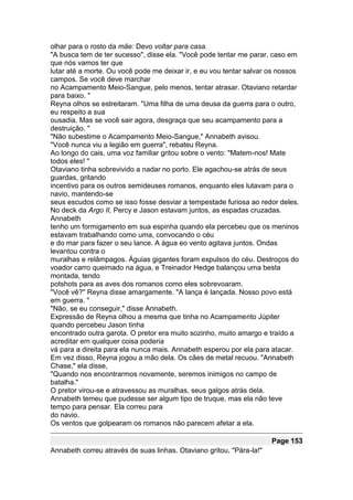 olhar para o rosto da mãe: Devo voltar para casa.
"A busca tem de ter sucesso", disse ela. "Você pode tentar me parar, caso em
que nós vamos ter que
lutar até a morte. Ou você pode me deixar ir, e eu vou tentar salvar os nossos
campos. Se você deve marchar
no Acampamento Meio-Sangue, pelo menos, tentar atrasar. Otaviano retardar
para baixo. "
Reyna olhos se estreitaram. "Uma filha de uma deusa da guerra para o outro,
eu respeito a sua
ousadia. Mas se você sair agora, desgraça que seu acampamento para a
destruição. "
"Não subestime o Acampamento Meio-Sangue," Annabeth avisou.
"Você nunca viu a legião em guerra", rebateu Reyna.
Ao longo do cais, uma voz familiar gritou sobre o vento: "Matem-nos! Mate
todos eles! "
Otaviano tinha sobrevivido a nadar no porto. Ele agachou-se atrás de seus
guardas, gritando
incentivo para os outros semideuses romanos, enquanto eles lutavam para o
navio, mantendo-se
seus escudos como se isso fosse desviar a tempestade furiosa ao redor deles.
No deck da Argo II, Percy e Jason estavam juntos, as espadas cruzadas.
Annabeth
tenho um formigamento em sua espinha quando ela percebeu que os meninos
estavam trabalhando como uma, convocando o céu
e do mar para fazer o seu lance. A água eo vento agitava juntos. Ondas
levantou contra o
muralhas e relâmpagos. Águias gigantes foram expulsos do céu. Destroços do
voador carro queimado na água, e Treinador Hedge balançou uma besta
montada, tendo
potshots para as aves dos romanos como eles sobrevoaram.
"Você vê?" Reyna disse amargamente. "A lança é lançada. Nosso povo está
em guerra. "
"Não, se eu conseguir," disse Annabeth.
Expressão de Reyna olhou a mesma que tinha no Acampamento Júpiter
quando percebeu Jason tinha
encontrado outra garota. O pretor era muito sozinho, muito amargo e traído a
acreditar em qualquer coisa poderia
vá para a direita para ela nunca mais. Annabeth esperou por ela para atacar.
Em vez disso, Reyna jogou a mão dela. Os cães de metal recuou. "Annabeth
Chase," ela disse,
"Quando nos encontrarmos novamente, seremos inimigos no campo de
batalha."
O pretor virou-se e atravessou as muralhas, seus galgos atrás dela.
Annabeth temeu que pudesse ser algum tipo de truque, mas ela não teve
tempo para pensar. Ela correu para
do navio.
Os ventos que golpearam os romanos não parecem afetar a ela.

                                                                      Page 153
Annabeth correu através de suas linhas. Otaviano gritou, "Pára-la!"
 