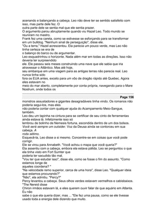 acenando e balançando a cabeça. Leo não deve ter se sentido satisfeito com
isso, mas parte dele fez. O
outra parte dele se sentia mal que ele sentia prazer.
O argumento parou abruptamente quando viu Hazel Leo. Todo mundo se
reuniram no mastro.
Frank fez uma careta, como se estivesse se esforçando para se transformar
em um bulldog. "Nenhum sinal de perseguição", disse ele.
"Ou a terra," Hazel acrescentou. Ela parecia um pouco verde, mas Leo não
tinha certeza se era de
o balanço do barco ou de argumentar.
Leo esquadrinhou o horizonte. Nada além mar em todas as direções. Isso não
deveria ter surpreendido
ele. Ele passou seis meses construindo uma nave que ele sabia que iria
atravessar o Atlântico. Mas até hoje,
seu embarque em uma viagem para as antigas terras não parecia real. Leo
nunca tinha sido
fora os EUA antes, exceto para um vôo de dragão rápido até Quebec. Agora
eles estavam no
meio do mar aberto, completamente por conta própria, navegando para o Mare
Nostrum, onde todos os

                                                                       Page 156
monstros assustadores e gigantes desagradáveis tinha vindo. Os romanos não
poderia segui-los, mas eles
não poderia contar com qualquer ajuda do Acampamento Meio-Sangue,
também.
Leo deu um tapinha na cintura para se certificar de seu cinto de ferramentas
ainda estava lá. Infelizmente isso só
lembrou de bolinho de Nemesis fortuna, escondida dentro de um dos bolsos.
Você será sempre um outsider. Voz da Deusa ainda se contorceu em sua
cabeça. A
roda sétimo.
Esquecê-la, Leo disse a si mesmo. Concentre-se em coisas que você pode
corrigir.
Ele se virou para Annabeth. "Você achou o mapa que você queria?"
Ela assentiu com a cabeça, embora ela estava pálida. Leo se perguntou o que
ela tinha visto em Fort Sumter que
poderia ter sacudido tão mal.
"Vou ter que estudar isso", disse ela, como se fosse o fim do assunto. "Como
estamos longe de
aqueles coordena? "
"Na velocidade remo superior, cerca de uma hora", disse Leo. "Qualquer ideia
que estamos procurando?"
"Não", ela admitiu. "Percy?"
Percy levantou a cabeça. Seus olhos verdes estavam vermelhos e cabisbaixos.
"The Nereid disse
Chiron irmãos estavam lá, e eles querem ouvir falar de que aquário em Atlanta.
Eu não
sabe o que ela queria dizer, mas ... "Ele fez uma pausa, como se ele tivesse
usado toda a energia dele dizendo que muito.
 