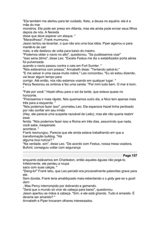 "Ela também me alertou para ter cuidado. Keto, a deusa no aquário: ela é a
mãe do mar
monstros. Ela pode ser preso em Atlanta, mas ela ainda pode enviar seus filhos
depois de nós. A Nereida
disse que deve esperar um ataque. "
"Maravilhoso", Frank murmurou.
Jason tentou se levantar, o que não era uma boa idéia. Piper agarrou-o para
mantê-lo de cair
mais, e ele deslizou de volta para baixo do mastro.
"Podemos obter o navio no alto", questionou. "Se pudéssemos voar"
"Isso seria ótimo", disse Leo. "Exceto Festus me diz o estabilizador porta aérea
foi pulverizada
quando o navio passou contra o cais em Fort Sumter. "
"Nós estávamos com pressa," Annabeth disse. "Tentando salvá-lo."
"E me salvar é uma causa muito nobre," Leo concordou. "Eu só estou dizendo,
vai levar algum tempo para
corrigir. Até então, nós não estamos voando em qualquer lugar. "
Percy flexionou os ombros e fez uma careta. "Por mim tudo bem. O mar é bom.
"
"Fale por você." Hazel olhou para o sol da tarde, que estava quase no
horizonte.
"Precisamos ir mais rápido. Nós queimamos outro dia, e Nico tem apenas mais
três para a esquerda. "
"Nós podemos fazer isso", prometeu Leo. Ele esperava Hazel tinha perdoado
por não confiar em seu irmão
(Hey, ele parecia uma suspeita razoável de Leão), mas ele não queria reabrir
esse
ferida. "Nós podemos fazer isso a Roma em três dias, assumindo que nada,
você sabe, inesperado
acontece. "
Frank resmungou. Parecia que ele ainda estava trabalhando em que a
transformação bulldog. "Há
alguma boa notícia? "
"Na verdade, sim", disse Leo. "De acordo com Festus, nossa mesa voadora,
Buford, conseguiu voltar com segurança

                                                                     Page 157
enquanto estávamos em Charleston, então aqueles águias não pegá-lo.
Infelizmente, ele perdeu a roupa
saco com suas calças. "
"Dang-lo!" Frank latiu, que Leo percebi era provavelmente palavrões grave para
ele.
Sem dúvida, Frank teria amaldiçoado mais-rebentando o s golly gee eo s gosh
darn
, Mas Percy interrompido por dobrando e gemendo.
"Será que o mundo só virar de cabeça para baixo", questionou.
Jason apertou as mãos à cabeça. "Sim, e ele está girando. Tudo é amarelo. É
deveria ser amarelo? "
Annabeth e Piper trocaram olhares interessados.
 
