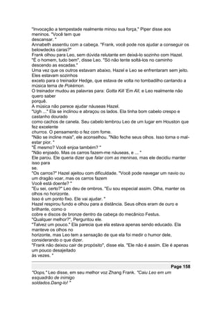 "Invocação a tempestade realmente minou sua força," Piper disse aos
meninos. "Você tem que
descansar. "
Annabeth assentiu com a cabeça. "Frank, você pode nos ajudar a conseguir os
belowdecks caras?"
Frank olhou para Leo, sem dúvida relutante em deixá-lo sozinho com Hazel.
"É o homem, tudo bem", disse Leo. "Só não tente soltá-los no caminho
descendo as escadas."
Uma vez que os outros estavam abaixo, Hazel e Leo se enfrentaram sem jeito.
Eles estavam sozinhos
exceto para o treinador Hedge, que estava de volta no tombadilho cantando a
música tema de Pokémon.
O treinador mudou as palavras para: Gotta Kill 'Em All, e Leo realmente não
quero saber
porquê.
A música não parece ajudar náuseas Hazel.
"Ugh ..." Ela se inclinou e abraçou os lados. Ela tinha bom cabelo crespo e
castanho dourado
como cachos de canela. Seu cabelo lembrou Leo de um lugar em Houston que
fez excelente
churros. O pensamento o fez com fome.
"Não se incline mais", ele aconselhou. "Não feche seus olhos. Isso torna o mal-
estar pior. "
"É mesmo? Você enjoa também? "
"Não enjoado. Mas os carros fazem-me náuseas, e ... "
Ele parou. Ele queria dizer que falar com as meninas, mas ele decidiu manter
isso para
se.
"Os carros?" Hazel ajeitou com dificuldade. "Você pode navegar um navio ou
um dragão voar, mas os carros fazem
Você está doente? "
"Eu sei, certo?" Leo deu de ombros. "Eu sou especial assim. Olha, manter os
olhos no horizonte.
Isso é um ponto fixo. Ele vai ajudar. "
Hazel respirou fundo e olhou para a distância. Seus olhos eram de ouro e
brilhante, como o
cobre e discos de bronze dentro da cabeça do mecânico Festus.
"Qualquer melhor?", Perguntou ele.
"Talvez um pouco." Ela parecia que ela estava apenas sendo educado. Ela
manteve os olhos no
horizonte, mas Leo tem a sensação de que ela foi medir o humor dele,
considerando o que dizer.
"Frank não deixou cair de propósito", disse ela. "Ele não é assim. Ele é apenas
um pouco desajeitado
às vezes. "

                                                                 Page 158
"Oops," Leo disse, em seu melhor voz Zhang Frank. "Caiu Leo em um
esquadrão de inimigo
soldados.Dang-lo! "
 