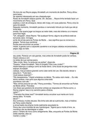 Os tons de voz Reyna pegou Annabeth um momento de decifrar. Percy olhou
para baixo,
de repente interessado em seu cheeseburger.
Rosto de Annabeth estava quente. Oh, deuses ... Reyna tinha tentado fazer um
movimento em Percy. Que
explicou o tom de amargura, talvez até inveja, em suas palavras. Percy virou-la
para Annabeth.
Naquele momento, Annabeth perdoou o namorado ridículo por tudo que ele já
tinha feito
errado. Ela queria jogar os braços ao redor dele, mas ela ordenou a si mesma
para ficar legal.
"Uh, obrigado", disse Reyna. "De qualquer forma, alguns da profecia está se
tornando claro. Inimigos
porte de armas para as Portas da Morte ... isso significa que os romanos e
gregos. Temos que combinar
forças para encontrar as portas. "
Hazel, a garota com o capacete cavalaria e os longos cabelos encaracolados,
pegou algo ao lado

                                                                   Página 22
seu prato. Parecia um rubi grande, mas antes de Annabeth podia ter certeza,
Hazel colocou-o em
no bolso de sua camisa jeans.
"Meu irmão, Nico, fui procurar as portas", disse ela.
"Espere," disse Annabeth. "Nico di Angelo? Ele é seu irmão? "
Hazel balançou a cabeça como se fosse óbvio. Uma dúzia de perguntas mais
lotaram Annabeth
cabeça, mas já estava girando como cata-vento de Leo. Ela decidiu deixar o
assunto ir. "Tudo bem.
Você estava dizendo? "
"Ele desapareceu." Hazel umedeceu os lábios. "Eu estou com medo ... Eu não
tenho certeza, mas acho que alguma coisa está
aconteceu com ele. "
"Nós vamos procurar por ele," Percy prometeu. "Temos de encontrar as Portas
da Morte afinal. Thanatos
nos disse que gostaria de encontrar ambas as respostas em Roma-como, a
Roma original. Isso é no caminho para a Grécia,
certo? "
"Thanatos lhe disse isso?" Annabeth tentou envolver sua mente em torno
dessa idéia. "A morte
deus? "
Ela conheceu muitos deuses. Ela tinha sido até ao submundo, mas a história
de Percy sobre libertar
a encarnação da própria morte realmente assustado la.
Percy deu uma mordida de seu hambúrguer. "Agora que a morte é livre, os
monstros vão se desintegrar e voltar
para o Tártaro de novo como antigamente. Mas, enquanto as Portas da Morte
estão abertas, eles só
manter a voltar. "
 