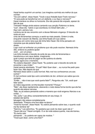 Hazel tentou suprimir um sorriso. Leo imaginou sorrindo era melhor do que
vomitar.
"Vá com calma", disse Hazel. "Você e seus fireballs fazer Frank nervoso."
"O cara pode se transformar em um elefante, e eu faço-o nervoso?"
Hazel manteve os olhos no horizonte. Ela não parecia tão enjoado, apesar do
fato de que
Treinador Hedge ainda estava cantando sua canção Pokémon no leme.
"Leo", disse ela, "sobre o que aconteceu no Great Salt Lake ..."
Aqui vem, pensou Leo.
Lembrou-se de seu encontro com a deusa Nêmesis vingança. O biscoito da
sorte em sua
cinto de ferramentas começou a sentir-se mais pesado. Ontem à noite,
enquanto voavam de Atlanta, Leo tinha ficado em sua cabine
e pensou em como raiva que ele tinha feito Hazel. Ele tinha pensado em
maneiras que ele poderia fazê-lo
direito.
Logo você vai enfrentar um problema que não pode resolver, Nemesis tinha
dito, embora eu poderia ajudar
você ... por um preço.
Leo tinha tomado o biscoito da sorte de seu cinto de ferramentas e
transformou-o em seus dedos, imaginando
qual o preço que teria de pagar se ele quebrou-la aberta.
Talvez agora era o momento.
"Eu estaria disposto", disse Hazel. "Eu poderia usar o biscoito da sorte de
encontrar o seu irmão."
Hazel parecia atordoado. "O quê? Não! Quer dizer ... eu nunca lhe pedir para
fazer isso. Não depois do que
Nemesis disse sobre o custo horrível. Nós mal nos conhecemos uns aos
outros! "
O mal conhece cada tipo outro comentário de dor, embora Leo sabia que era
verdade.
"Então ... não é isso que você queria falar?", Perguntou ele. "Uh, você quer
falar sobre
as mãos segurando--on-the-boulder momento? Porque "
"Não", ela disse rapidamente, abanando o rosto dessa forma bonito que ela fez
quando ela estava nervosa.
"Não, eu só estava pensando sobre a maneira que você enganou Narciso e as
ninfas ..."
"Ah, certo." Leo olhou conscientemente em seu braço. O
DIGNO DE NOTA
tatuagem não estava completamente
desbotada. "Parecia uma boa idéia na época."
"Você foi incrível", disse Hazel. "Eu estive pensando sobre isso, o quanto você
me fez lembrar de"
"Sammy," Leo adivinhou. "Eu gostaria que você me dizer quem ele é."
"Quem ele era," Hazel corrigido. O ar da noite estava quente, mas ela tremeu.
"Eu tenho sido
pensando ... eu poderia ser capaz de mostrar. "
"Você quer dizer, como uma foto?"
 