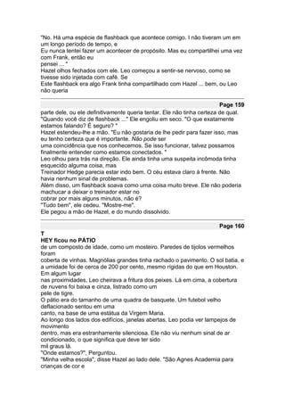 "No. Há uma espécie de flashback que acontece comigo. I não tiveram um em
um longo período de tempo, e
Eu nunca tentei fazer um acontecer de propósito. Mas eu compartilhei uma vez
com Frank, então eu
pensei ... "
Hazel olhos fechados com ele. Leo começou a sentir-se nervoso, como se
tivesse sido injetada com café. Se
Este flashback era algo Frank tinha compartilhado com Hazel ... bem, ou Leo
não queria

                                                                        Page 159
parte dele, ou ele definitivamente queria tentar. Ele não tinha certeza de qual.
"Quando você diz de flashback ..." Ele engoliu em seco. "O que exatamente
estamos falando? É seguro? "
Hazel estendeu-lhe a mão. "Eu não gostaria de lhe pedir para fazer isso, mas
eu tenho certeza que é importante. Não pode ser
uma coincidência que nos conhecemos. Se isso funcionar, talvez possamos
finalmente entender como estamos conectados. "
Leo olhou para trás na direção. Ele ainda tinha uma suspeita incômoda tinha
esquecido alguma coisa, mas
Treinador Hedge parecia estar indo bem. O céu estava claro à frente. Não
havia nenhum sinal de problemas.
Além disso, um flashback soava como uma coisa muito breve. Ele não poderia
machucar a deixar o treinador estar no
cobrar por mais alguns minutos, não é?
"Tudo bem", ele cedeu. "Mostre-me".
Ele pegou a mão de Hazel, e do mundo dissolvido.

                                                                      Page 160
T
HEY ficou no PÁTIO
de um composto de idade, como um mosteiro. Paredes de tijolos vermelhos
foram
coberta de vinhas. Magnólias grandes tinha rachado o pavimento. O sol batia, e
a umidade foi de cerca de 200 por cento, mesmo rígidas do que em Houston.
Em algum lugar
nas proximidades, Leo cheirava a fritura dos peixes. Lá em cima, a cobertura
de nuvens foi baixa e cinza, listrado como um
pele de tigre.
O pátio era do tamanho de uma quadra de basquete. Um futebol velho
deflacionado sentou em uma
canto, na base de uma estátua da Virgem Maria.
Ao longo dos lados dos edifícios, janelas abertas. Leo podia ver lampejos de
movimento
dentro, mas era estranhamente silenciosa. Ele não viu nenhum sinal de ar
condicionado, o que significa que deve ter sido
mil graus lá.
"Onde estamos?", Perguntou.
"Minha velha escola", disse Hazel ao lado dele. "São Agnes Academia para
crianças de cor e
 