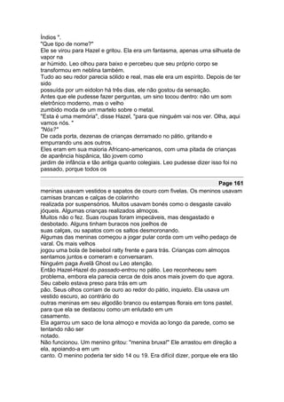Índios ".
"Que tipo de nome?"
Ele se virou para Hazel e gritou. Ela era um fantasma, apenas uma silhueta de
vapor na
ar húmido. Leo olhou para baixo e percebeu que seu próprio corpo se
transformou em neblina também.
Tudo ao seu redor parecia sólido e real, mas ele era um espírito. Depois de ter
sido
possuída por um eidolon há três dias, ele não gostou da sensação.
Antes que ele pudesse fazer perguntas, um sino tocou dentro: não um som
eletrônico moderno, mas o velho
zumbido moda de um martelo sobre o metal.
"Esta é uma memória", disse Hazel, "para que ninguém vai nos ver. Olha, aqui
vamos nós. "
"Nós?"
De cada porta, dezenas de crianças derramado no pátio, gritando e
empurrando uns aos outros.
Eles eram em sua maioria Africano-americanos, com uma pitada de crianças
de aparência hispânica, tão jovem como
jardim de infância e tão antiga quanto colegiais. Leo pudesse dizer isso foi no
passado, porque todos os

                                                                        Page 161
meninas usavam vestidos e sapatos de couro com fivelas. Os meninos usavam
camisas brancas e calças de colarinho
realizada por suspensórios. Muitos usavam bonés como o desgaste cavalo
jóqueis. Algumas crianças realizados almoços.
Muitos não o fez. Suas roupas foram impecáveis, mas desgastado e
desbotado. Alguns tinham buracos nos joelhos de
suas calças, ou sapatos com os saltos desmoronando.
Algumas das meninas começou a jogar pular corda com um velho pedaço de
varal. Os mais velhos
jogou uma bola de beisebol ratty frente e para trás. Crianças com almoços
sentamos juntos e comeram e conversaram.
Ninguém paga Avelã Ghost ou Leo atenção.
Então Hazel-Hazel do passado-entrou no pátio. Leo reconheceu sem
problema, embora ela parecia cerca de dois anos mais jovem do que agora.
Seu cabelo estava preso para trás em um
pão. Seus olhos corriam de ouro ao redor do pátio, inquieto. Ela usava um
vestido escuro, ao contrário do
outras meninas em seu algodão branco ou estampas florais em tons pastel,
para que ela se destacou como um enlutado em um
casamento.
Ela agarrou um saco de lona almoço e movida ao longo da parede, como se
tentando não ser
notado.
Não funcionou. Um menino gritou: "menina bruxa!" Ele arrastou em direção a
ela, apoiando-a em um
canto. O menino poderia ter sido 14 ou 19. Era difícil dizer, porque ele era tão
 