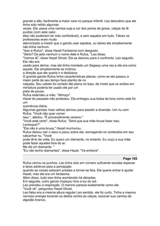 grande e alto, facilmente a maior cara no parque infantil. Leo descobriu que ele
tinha sido retido algumas
vezes. Ele usava uma camisa suja a cor dos panos de graxa, calças de lã
puídos (com este calor,
eles não poderiam ter sido confortável), e sem sapatos em tudo. Talvez os
professores eram muito
aterrorizado a insistir que o garoto usar sapatos, ou talvez ele simplesmente
não tinha nenhum.
"Isso é Rufus", disse Hazel Fantasma com desgosto.
"Sério? De jeito nenhum o nome dele é Rufus, "Leo disse.
"Vamos lá", disse Hazel Ghost. Ela se desviou para o confronto. Leo seguido.
Ele não era
usado para deriva, mas ele tinha montado um Segway uma vez e ele era como
aquele. Ele simplesmente se inclinou
a direção que ele queria ir e deslizava.
O grande garoto Rufus tinha características planas, como se ele passou a
maior parte de seu tempo face plantio de no
calçada. Seu cabelo foi cortado tão plana no topo, de modo que os aviões em
miniatura poderia ter usado ele por um
pista de pouso.
Rufus estendeu a mão. "Almoço".
Hazel do passado não protestou. Ela entregou sua bolsa de lona como este foi
um
ocorrência diária.
Algumas garotas mais velhas derivou para assistir a diversão. Um riu com
Rufus. "Você não quer comer
isso ", alertou. "É provavelmente veneno."
"Você está certo", disse Rufus. "Será que sua mãe bruxa fazer isso,
Levesque?"
"Ela não é uma bruxa," Hazel murmurou.
Rufus deixou cair o saco e pisou sobre ela, esmagando os conteúdos em seu
calcanhar nu. "Você
pode tê-lo de volta. Eu quero um diamante, no entanto. Eu ouço a sua mãe
pode fazer aqueles fora do ar.
Me dá um diamante. "
"Eu não tenho diamantes", disse Hazel. "Vá embora".

                                                                       Page 162
Rufus cerrou os punhos. Leo tinha sido em número suficiente escolas ásperas
e lares adotivos para a percepção
quando as coisas estavam prestes a tornar-se feia. Ele queria entrar e ajudar
Hazel, mas ele era um fantasma.
Além disso, tudo isso tinha acontecido há décadas.
Em seguida, outro garoto tropeçou fora a luz do sol.
Leo prendeu a respiração. O menino parecia exatamente como ele.
"Você vê", perguntou Hazel Ghost.
Leo falso era a mesma altura regular Leo sentido, ele foi curto. Tinha a mesma
nervoso energia tocando os dedos contra as calças, escovar sua camisa de
algodão branco,
 