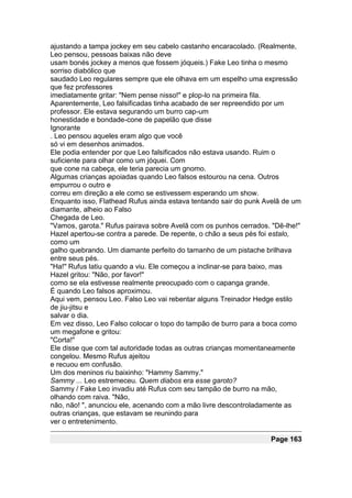 ajustando a tampa jockey em seu cabelo castanho encaracolado. (Realmente,
Leo pensou, pessoas baixas não deve
usam bonés jockey a menos que fossem jóqueis.) Fake Leo tinha o mesmo
sorriso diabólico que
saudado Leo regulares sempre que ele olhava em um espelho uma expressão
que fez professores
imediatamente gritar: "Nem pense nisso!" e plop-lo na primeira fila.
Aparentemente, Leo falsificadas tinha acabado de ser repreendido por um
professor. Ele estava segurando um burro cap-um
honestidade e bondade-cone de papelão que disse
Ignorante
. Leo pensou aqueles eram algo que você
só vi em desenhos animados.
Ele podia entender por que Leo falsificados não estava usando. Ruim o
suficiente para olhar como um jóquei. Com
que cone na cabeça, ele teria parecia um gnomo.
Algumas crianças apoiadas quando Leo falsos estourou na cena. Outros
empurrou o outro e
correu em direção a ele como se estivessem esperando um show.
Enquanto isso, Flathead Rufus ainda estava tentando sair do punk Avelã de um
diamante, alheio ao Falso
Chegada de Leo.
"Vamos, garota." Rufus pairava sobre Avelã com os punhos cerrados. "Dê-lhe!"
Hazel apertou-se contra a parede. De repente, o chão a seus pés foi estalo,
como um
galho quebrando. Um diamante perfeito do tamanho de um pistache brilhava
entre seus pés.
"Ha!" Rufus latiu quando a viu. Ele começou a inclinar-se para baixo, mas
Hazel gritou: "Não, por favor!"
como se ela estivesse realmente preocupado com o capanga grande.
É quando Leo falsos aproximou.
Aqui vem, pensou Leo. Falso Leo vai rebentar alguns Treinador Hedge estilo
de jiu-jitsu e
salvar o dia.
Em vez disso, Leo Falso colocar o topo do tampão de burro para a boca como
um megafone e gritou:
"Corta!"
Ele disse que com tal autoridade todas as outras crianças momentaneamente
congelou. Mesmo Rufus ajeitou
e recuou em confusão.
Um dos meninos riu baixinho: "Hammy Sammy."
Sammy ... Leo estremeceu. Quem diabos era esse garoto?
Sammy / Fake Leo invadiu até Rufus com seu tampão de burro na mão,
olhando com raiva. "Não,
não, não! ", anunciou ele, acenando com a mão livre descontroladamente as
outras crianças, que estavam se reunindo para
ver o entretenimento.

                                                                  Page 163
 