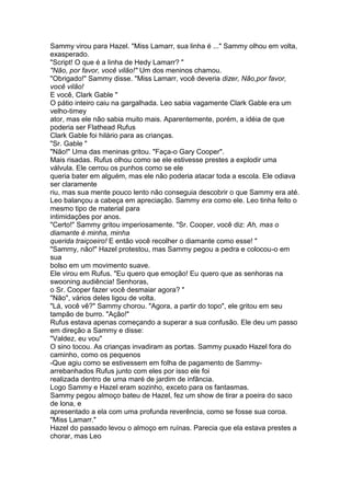 Sammy virou para Hazel. "Miss Lamarr, sua linha é ..." Sammy olhou em volta,
exasperado.
"Script! O que é a linha de Hedy Lamarr? "
"Não, por favor, você vilão!" Um dos meninos chamou.
"Obrigado!" Sammy disse. "Miss Lamarr, você deveria dizer, Não,por favor,
você vilão!
E você, Clark Gable "
O pátio inteiro caiu na gargalhada. Leo sabia vagamente Clark Gable era um
velho-timey
ator, mas ele não sabia muito mais. Aparentemente, porém, a idéia de que
poderia ser Flathead Rufus
Clark Gable foi hilário para as crianças.
"Sr. Gable "
"Não!" Uma das meninas gritou. "Faça-o Gary Cooper".
Mais risadas. Rufus olhou como se ele estivesse prestes a explodir uma
válvula. Ele cerrou os punhos como se ele
queria bater em alguém, mas ele não poderia atacar toda a escola. Ele odiava
ser claramente
riu, mas sua mente pouco lento não conseguia descobrir o que Sammy era até.
Leo balançou a cabeça em apreciação. Sammy era como ele. Leo tinha feito o
mesmo tipo de material para
intimidações por anos.
"Certo!" Sammy gritou imperiosamente. "Sr. Cooper, você diz: Ah, mas o
diamante é minha, minha
querida traiçoeiro! E então você recolher o diamante como esse! "
"Sammy, não!" Hazel protestou, mas Sammy pegou a pedra e colocou-o em
sua
bolso em um movimento suave.
Ele virou em Rufus. "Eu quero que emoção! Eu quero que as senhoras na
swooning audiência! Senhoras,
o Sr. Cooper fazer você desmaiar agora? "
"Não", vários deles ligou de volta.
"Lá, você vê?" Sammy chorou. "Agora, a partir do topo", ele gritou em seu
tampão de burro. "Ação!"
Rufus estava apenas começando a superar a sua confusão. Ele deu um passo
em direção a Sammy e disse:
"Valdez, eu vou"
O sino tocou. As crianças invadiram as portas. Sammy puxado Hazel fora do
caminho, como os pequenos
-Que agiu como se estivessem em folha de pagamento de Sammy-
arrebanhados Rufus junto com eles por isso ele foi
realizada dentro de uma maré de jardim de infância.
Logo Sammy e Hazel eram sozinho, exceto para os fantasmas.
Sammy pegou almoço bateu de Hazel, fez um show de tirar a poeira do saco
de lona, e
apresentado a ela com uma profunda reverência, como se fosse sua coroa.
"Miss Lamarr."
Hazel do passado levou o almoço em ruínas. Parecia que ela estava prestes a
chorar, mas Leo
 
