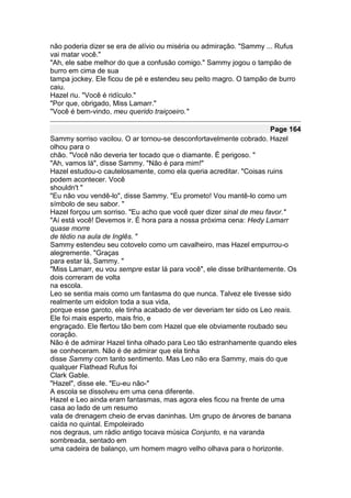 não poderia dizer se era de alívio ou miséria ou admiração. "Sammy ... Rufus
vai matar você."
"Ah, ele sabe melhor do que a confusão comigo." Sammy jogou o tampão de
burro em cima de sua
tampa jockey. Ele ficou de pé e estendeu seu peito magro. O tampão de burro
caiu.
Hazel riu. "Você é ridículo."
"Por que, obrigado, Miss Lamarr."
"Você é bem-vindo, meu querido traiçoeiro."

                                                                     Page 164
Sammy sorriso vacilou. O ar tornou-se desconfortavelmente cobrado. Hazel
olhou para o
chão. "Você não deveria ter tocado que o diamante. É perigoso. "
"Ah, vamos lá", disse Sammy. "Não é para mim!"
Hazel estudou-o cautelosamente, como ela queria acreditar. "Coisas ruins
podem acontecer. Você
shouldn't "
"Eu não vou vendê-lo", disse Sammy. "Eu prometo! Vou mantê-lo como um
símbolo de seu sabor. "
Hazel forçou um sorriso. "Eu acho que você quer dizer sinal de meu favor."
"Aí está você! Devemos ir. É hora para a nossa próxima cena: Hedy Lamarr
quase morre
de tédio na aula de Inglês. "
Sammy estendeu seu cotovelo como um cavalheiro, mas Hazel empurrou-o
alegremente. "Graças
para estar lá, Sammy. "
"Miss Lamarr, eu vou sempre estar lá para você", ele disse brilhantemente. Os
dois correram de volta
na escola.
Leo se sentia mais como um fantasma do que nunca. Talvez ele tivesse sido
realmente um eidolon toda a sua vida,
porque esse garoto, ele tinha acabado de ver deveriam ter sido os Leo reais.
Ele foi mais esperto, mais frio, e
engraçado. Ele flertou tão bem com Hazel que ele obviamente roubado seu
coração.
Não é de admirar Hazel tinha olhado para Leo tão estranhamente quando eles
se conheceram. Não é de admirar que ela tinha
disse Sammy com tanto sentimento. Mas Leo não era Sammy, mais do que
qualquer Flathead Rufus foi
Clark Gable.
"Hazel", disse ele. "Eu-eu não-"
A escola se dissolveu em uma cena diferente.
Hazel e Leo ainda eram fantasmas, mas agora eles ficou na frente de uma
casa ao lado de um resumo
vala de drenagem cheio de ervas daninhas. Um grupo de árvores de banana
caída no quintal. Empoleirado
nos degraus, um rádio antigo tocava música Conjunto, e na varanda
sombreada, sentado em
uma cadeira de balanço, um homem magro velho olhava para o horizonte.
 