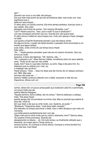 ele? "
Quando Leo ouviu a voz dela, ele soluçou.
Era sua mãe mais jovem do que ele se lembrava dela, mas muito vivo. Isso
significava que o
bebê em seus braços ...
O velho abriu um sorriso enorme. Ele tinha dentes perfeitos, brancos como o
seu cabelo. Seu rosto
plissados com linhas de sorriso. "Um menino! Mi bebito, Leo!"
"Leo?" Hazel sussurrou. "Isso, que é você? O que é bisabuelo? "
Leo não conseguia encontrar sua voz. Grande-avô, ele queria dizer.
O velho tomou o bebê em seus braços Leo, rindo com apreço e fazer cócegas
no bebê
Leo-queixo e Espírito finalmente percebi o que ele estava vendo.
De alguma forma, o poder de Hazel revisitar o passado tinha encontrado a um
evento que ligava ambas
suas vidas, onde a linha de Leo tempo tocou Hazel.
Este velho ...
"Ah ..." Hazel pareceu perceber quem ele era no mesmo momento. Sua voz
tornou-se muito
pequena, à beira das lágrimas. "Oh, Sammy, não ..."
"Ah, o pequeno Leo", disse Sammy Valdez, envelheceu bem em seus setenta
anos. "Você vai ter que ser meu dublê
dupla, hein? Isso é o que eles chamam, eu acho. Diga a ela para mim. Eu
esperava que eu estaria vivo, mas, ay,
a maldição não vai tê-lo! "
Hazel soluçou. "Gaia ... Gaia me disse que ele morreu de um ataque cardíaco,
em 1960. Mas esta
isnt-isso não pode ser ... "
Sammy Valdez continuou falando com o bebê, enquanto a mãe de Leo,
Esperanza, olhava com um

                                                                      Page 166
sorriso, talvez dor um pouco preocupado que bisabuelo Leão foi a caminhada,
um pouco triste que ele
estava falando bobagem.
"Aquela senhora, Dona Callida, ela me avisou." Sammy balançou a cabeça,
triste. "Ela disse Hazel
grande perigo não iria acontecer na minha vida. Mas eu prometi que estaria lá
para ela. Você irá
tem que dizer a ela que eu sinto muito, Leo. Ajudá-la, se puder. "
"Bisabeulo," Esperanza disse, "você deve estar cansado."
Ela estendeu os braços para levar o bebê, mas o velho abraçou-o por mais um
momento.
Leo bebê parecia perfeitamente bem com ele.
"Diga a ela que eu sinto muito que eu vendi o diamante, hein?" Sammy disse.
"Eu quebrei minha promessa. Quando ela
desaparecido no Alasca ... ah, há muito tempo, eu finalmente utilizado que o
diamante, se mudou para o Texas como eu
sempre sonhou. Eu comecei a minha oficina. Comecei a minha família! Era
uma vida boa, mas Hazel
 