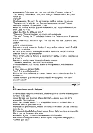 estava certo. O diamante veio com uma maldição. Eu nunca mais a vi. "
"Oh, Sammy", disse Hazel. "Não, uma maldição não me afastar. Eu queria
voltar. Eu
morreu! "
O velho parecia não ouvir. Ele sorriu para o bebê, e beijou-o na cabeça.
"Dou-vos a minha bênção, Leo. Primeiro homem grande-neto! Tenho a
sensação de que você é especial, como
Hazel era. Você é mais do que um bebê normal, né? Você vai continuar por
mim. Você vai vê-la
algum dia. Diga-lhe Olá para mim. "
"Bisabuelo," Esperanza disse, um pouco mais insistência.
"Sim, sim". Sammy riu. "El viejo loco divaga sobre. Estou cansada, Esperanza.
Você é
direito. Mas eu vou descansar logo. Tem sido uma vida boa. Levante-o bem,
Nieta ".
A cena se desvaneceu.
Leo estava em pé no convés do Argo II, segurando a mão de Hazel. O sol já
tinha ido para baixo,
eo navio era iluminado apenas por lanternas de bronze. Olhos castanhos
estavam inchados de tanto chorar.
O que tinham visto era demais. O oceano inteiro soltou sob eles, e agora para
o primeiro
Leo tempo senti como se fossem totalmente à deriva.
"Olá Hazel, Levesque," ele disse, sua voz grave.
Seu queixo tremia. Ela se virou e abriu a boca para falar, mas antes que
pudesse,
o navio balançou para um lado.
"Leo!" Treinador Hedge gritou.
Festus zumbiu em alarme e soprou as chamas para o céu noturno. Sino do
navio tocou.
"Esses monstros que estavam preocupados?" Hedge gritou. "Um deles
encontrou-nos!"

                                                                      Page 167
L
EO merecia um tampão de burro
.
Se ele tivesse sido pensando direito, ele teria ligado o sistema de detecção de
navio de radar para
sonar tão logo eles deixaram Charleston Harbor. Isso é o que ele tinha
esquecido. Ele projetou o
casco para ressoar a cada poucos segundos, enviando ondas através da
Névoa e alerta a qualquer Festus
monstros nas proximidades, mas só funcionou no modo de uma de cada vez:
água ou ar.
Ele tinha sido tão abalado pelos romanos, depois da tempestade, em seguida,
Hazel, que ele tinha completamente
esquecido. Agora, um monstro estava certo debaixo deles.
O navio inclinado para estibordo. Hazel agarrou o aparelho. Hedge gritou:
"Valdez, qual botão
 
