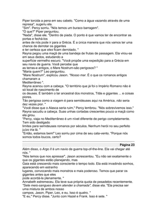 Piper torcida a pena em seu cabelo. "Como a água vazando através de uma
represa", sugeriu ela.
"Sim". Percy sorriu. "Nós temos um buraco barragem".
"O que?" Piper perguntou.
"Nada", disse ele. "Dentro de piada. O ponto é que vamos ter de encontrar as
portas e fechá-los
antes de nós pode ir para a Grécia. É a única maneira que nós vamos ter uma
chance de derrotar os gigantes
e ter certeza que eles ficam derrotado. "
Reyna pegou uma maçã de uma bandeja de frutas de passagem. Ela virou-se
em seus dedos, estudando a
superfície vermelho escuro. "Você propõe uma expedição para a Grécia em
seu navio de guerra. Você percebe que
as terras-e antigos, o Mare Nostrum-são perigosos? "
"Maria quem?" Leo perguntou.
"Mare Nostrum", explicou Jason. "Nosso mar. É o que os romanos antigos
chamaram a
Mediterrâneo ".
Reyna acenou com a cabeça. "O território que já foi o Império Romano não é
só local de nascimento de
os deuses. É também o lar ancestral dos monstros, Titãs e gigantes ... e coisas
piores.
Tão perigosa como a viagem é para semideuses aqui na América, não seria
dez vezes pior. "
"Você disse que o Alasca seria ruim," Percy lembrou. "Nós sobrevivemos isso."
Reyna sacudiu a cabeça. Suas unhas cortadas crescentes pouco a maçã como
ela girou.
"Percy, viaja no Mediterrâneo é um nível diferente de perigo completamente.
Tem sido desligado
limites para semideuses romanos por séculos. Nenhum herói no seu perfeito
juízo iria lá. "
"Então, estamos bem!" Leo sorriu por cima de seu cata-vento. "Porque nós
somos todos loucos, certo?

                                                                       Página 23
Além disso, o Argo II é um navio de guerra top-of-the-line. Ela vai chegar até
nós. "
"Nós temos que nos apressar", Jason acrescentou. "Eu não sei exatamente o
que os gigantes estão planejando, mas
Gaia está crescendo mais consciente o tempo todo. Ela está invadindo sonhos,
aparecendo em estranho
lugares, convocando mais monstros e mais poderoso. Temos que parar os
gigantes antes que eles
pode acordá-la plenamente. "
Annabeth estremeceu. Ela teve sua própria quota de pesadelos recentemente.
"Sete meio-sangues devem atender a chamada", disse ela. "Ela precisa ser
uma mistura de ambos nosso
campos. Jason, Piper, Leo, e eu. Isso é quatro. "
"E eu," Percy disse. "Junto com Hazel e Frank. Isso é sete. "
 