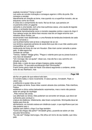explode monstros? Tomar o leme! "
Leo subiu ao convés inclinação e conseguiu agarrar o trilho da porta. Ele
começou a escalar
lateralmente em direção ao leme, mas quando viu a superfície monstro, ele se
esqueceu como se mover.
A coisa era o comprimento do navio. Na luz do luar, que parecia um
cruzamento entre um gigante
camarão e uma barata, com uma rosa quitinosa casca, uma cauda de lagosta
plana, e centopéia tipo pernas
ondulante hipnoticamente como o monstro raspadas contra o casco do Argo II.
Sua cabeça surgiu de última face viscoso rosa de um bagre enorme com
vidrados olhos mortos, um
escancarado maw desdentado, e uma floresta de tentáculos brotando de cada
narina, tornando o
Leo bushiest barba nariz já teve o desprazer de se ver.
Leo lembrou especiais jantares de sexta-feira que ele e sua mãe usados para
compartilhar em um local
restaurante de frutos do mar em Houston. Eles iriam comer camarão e peixe-
gato. A idéia agora fez
vontade de vomitar.
"Vamos, Valdez!" Hedge gritou. "Pegue o volante para que eu possa buscar o
meu taco de beisebol!"
"Um morcego não vai ajudar", disse Leo, mas ele fez o seu caminho em
direção ao leme.
Atrás dele, o resto de seus amigos tropeçou pelas escadas.
Percy gritou: "O que está acontecendo-Gah! Shrimpzilla! "
Frank correu para o lado de Hazel. Ela estava segurando o cordame, ainda
tonto de seu flashback, mas

                                                                       Page 168
ela fez um gesto de que estava tudo bem.
O monstro bateu o navio novamente. O casco gemeu. Annabeth, Piper, e
Jason caiu
a estibordo e quase rolou ao mar.
Leo chegou ao leme. Suas mãos voaram através dos controles. Pelo interfone,
Festus
estalavam e clicou sobre belowdecks vazamentos, mas o navio não parecia
estar em perigo de naufrágio
, Pelo menos não ainda.
Leo alternado os remos. Eles poderiam se converter em lanças, que deve ser
suficiente para conduzir o
criatura de distância. Infelizmente, eles foram comprimido. Shrimpzilla deve ter
batido para fora de
alinhamento, eo monstro estava em distância cuspir, o que significava que Leo
não poderia usar o
balistas sem definir o Argo II no fogo também.
"Como ela chegou tão perto?" Annabeth gritou, puxando-se sobre um dos
escudos ferroviários.
"Eu não sei!" Hedge resmungou. Ele olhou em torno de seu bastão, que rolou
pelo
 