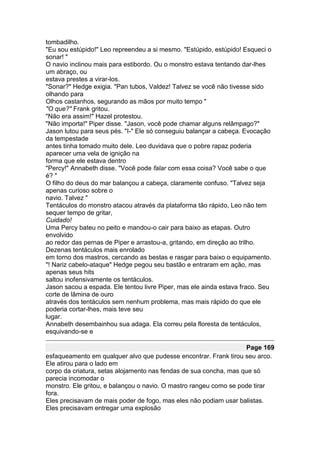 tombadilho.
"Eu sou estúpido!" Leo repreendeu a si mesmo. "Estúpido, estúpido! Esqueci o
sonar! "
O navio inclinou mais para estibordo. Ou o monstro estava tentando dar-lhes
um abraço, ou
estava prestes a virar-los.
"Sonar?" Hedge exigia. "Pan tubos, Valdez! Talvez se você não tivesse sido
olhando para
Olhos castanhos, segurando as mãos por muito tempo "
"O que?" Frank gritou.
"Não era assim!" Hazel protestou.
"Não importa!" Piper disse. "Jason, você pode chamar alguns relâmpago?"
Jason lutou para seus pés. "I-" Ele só conseguiu balançar a cabeça. Evocação
da tempestade
antes tinha tomado muito dele. Leo duvidava que o pobre rapaz poderia
aparecer uma vela de ignição na
forma que ele estava dentro
"Percy!" Annabeth disse. "Você pode falar com essa coisa? Você sabe o que
é? "
O filho do deus do mar balançou a cabeça, claramente confuso. "Talvez seja
apenas curioso sobre o
navio. Talvez "
Tentáculos do monstro atacou através da plataforma tão rápido, Leo não tem
sequer tempo de gritar,
Cuidado!
Uma Percy bateu no peito e mandou-o cair para baixo as etapas. Outro
envolvido
ao redor das pernas de Piper e arrastou-a, gritando, em direção ao trilho.
Dezenas tentáculos mais enrolado
em torno dos mastros, cercando as bestas e rasgar para baixo o equipamento.
"! Nariz cabelo-ataque" Hedge pegou seu bastão e entraram em ação, mas
apenas seus hits
saltou inofensivamente os tentáculos.
Jason sacou a espada. Ele tentou livre Piper, mas ele ainda estava fraco. Seu
corte de lâmina de ouro
através dos tentáculos sem nenhum problema, mas mais rápido do que ele
poderia cortar-lhes, mais teve seu
lugar.
Annabeth desembainhou sua adaga. Ela correu pela floresta de tentáculos,
esquivando-se e

                                                                   Page 169
esfaqueamento em qualquer alvo que pudesse encontrar. Frank tirou seu arco.
Ele atirou para o lado em
corpo da criatura, setas alojamento nas fendas de sua concha, mas que só
parecia incomodar o
monstro. Ele gritou, e balançou o navio. O mastro rangeu como se pode tirar
fora.
Eles precisavam de mais poder de fogo, mas eles não podiam usar balistas.
Eles precisavam entregar uma explosão
 