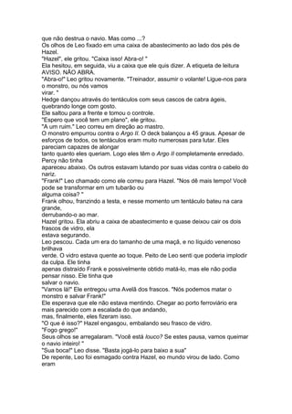 que não destrua o navio. Mas como ...?
Os olhos de Leo fixado em uma caixa de abastecimento ao lado dos pés de
Hazel.
"Hazel", ele gritou. "Caixa isso! Abra-o! "
Ela hesitou, em seguida, viu a caixa que ele quis dizer. A etiqueta de leitura
AVISO. NÃO ABRA.
"Abra-o!" Leo gritou novamente. "Treinador, assumir o volante! Ligue-nos para
o monstro, ou nós vamos
virar. "
Hedge dançou através do tentáculos com seus cascos de cabra ágeis,
quebrando longe com gosto.
Ele saltou para a frente e tomou o controle.
"Espero que você tem um plano", ele gritou.
"A um ruim." Leo correu em direção ao mastro.
O monstro empurrou contra o Argo II. O deck balançou a 45 graus. Apesar de
esforços de todos, os tentáculos eram muito numerosas para lutar. Eles
pareciam capazes de alongar
tanto quanto eles queriam. Logo eles têm o Argo II completamente enredado.
Percy não tinha
apareceu abaixo. Os outros estavam lutando por suas vidas contra o cabelo do
nariz.
"Frank!" Leo chamado como ele correu para Hazel. "Nos dê mais tempo! Você
pode se transformar em um tubarão ou
alguma coisa? "
Frank olhou, franzindo a testa, e nesse momento um tentáculo bateu na cara
grande,
derrubando-o ao mar.
Hazel gritou. Ela abriu a caixa de abastecimento e quase deixou cair os dois
frascos de vidro, ela
estava segurando.
Leo pescou. Cada um era do tamanho de uma maçã, e no líquido venenoso
brilhava
verde. O vidro estava quente ao toque. Peito de Leo senti que poderia implodir
da culpa. Ele tinha
apenas distraído Frank e possivelmente obtido matá-lo, mas ele não podia
pensar nisso. Ele tinha que
salvar o navio.
"Vamos lá!" Ele entregou uma Avelã dos frascos. "Nós podemos matar o
monstro e salvar Frank!"
Ele esperava que ele não estava mentindo. Chegar ao porto ferroviário era
mais parecido com a escalada do que andando,
mas, finalmente, eles fizeram isso.
"O que é isso?" Hazel engasgou, embalando seu frasco de vidro.
"Fogo grego!"
Seus olhos se arregalaram. "Você está louco? Se estes pausa, vamos queimar
o navio inteiro! "
"Sua boca!" Leo disse. "Basta jogá-lo para baixo a sua"
De repente, Leo foi esmagado contra Hazel, eo mundo virou de lado. Como
eram
 