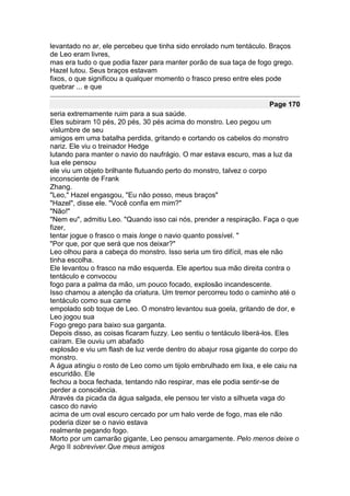 levantado no ar, ele percebeu que tinha sido enrolado num tentáculo. Braços
de Leo eram livres,
mas era tudo o que podia fazer para manter porão de sua taça de fogo grego.
Hazel lutou. Seus braços estavam
fixos, o que significou a qualquer momento o frasco preso entre eles pode
quebrar ... e que

                                                                    Page 170
seria extremamente ruim para a sua saúde.
Eles subiram 10 pés, 20 pés, 30 pés acima do monstro. Leo pegou um
vislumbre de seu
amigos em uma batalha perdida, gritando e cortando os cabelos do monstro
nariz. Ele viu o treinador Hedge
lutando para manter o navio do naufrágio. O mar estava escuro, mas a luz da
lua ele pensou
ele viu um objeto brilhante flutuando perto do monstro, talvez o corpo
inconsciente de Frank
Zhang.
"Leo," Hazel engasgou, "Eu não posso, meus braços"
"Hazel", disse ele. "Você confia em mim?"
"Não!"
"Nem eu", admitiu Leo. "Quando isso cai nós, prender a respiração. Faça o que
fizer,
tentar jogue o frasco o mais longe o navio quanto possível. "
"Por que, por que será que nos deixar?"
Leo olhou para a cabeça do monstro. Isso seria um tiro difícil, mas ele não
tinha escolha.
Ele levantou o frasco na mão esquerda. Ele apertou sua mão direita contra o
tentáculo e convocou
fogo para a palma da mão, um pouco focado, explosão incandescente.
Isso chamou a atenção da criatura. Um tremor percorreu todo o caminho até o
tentáculo como sua carne
empolado sob toque de Leo. O monstro levantou sua goela, gritando de dor, e
Leo jogou sua
Fogo grego para baixo sua garganta.
Depois disso, as coisas ficaram fuzzy. Leo sentiu o tentáculo liberá-los. Eles
caíram. Ele ouviu um abafado
explosão e viu um flash de luz verde dentro do abajur rosa gigante do corpo do
monstro.
A água atingiu o rosto de Leo como um tijolo embrulhado em lixa, e ele caiu na
escuridão. Ele
fechou a boca fechada, tentando não respirar, mas ele podia sentir-se de
perder a consciência.
Através da picada da água salgada, ele pensou ter visto a silhueta vaga do
casco do navio
acima de um oval escuro cercado por um halo verde de fogo, mas ele não
poderia dizer se o navio estava
realmente pegando fogo.
Morto por um camarão gigante, Leo pensou amargamente. Pelo menos deixe o
Argo II sobreviver.Que meus amigos
 