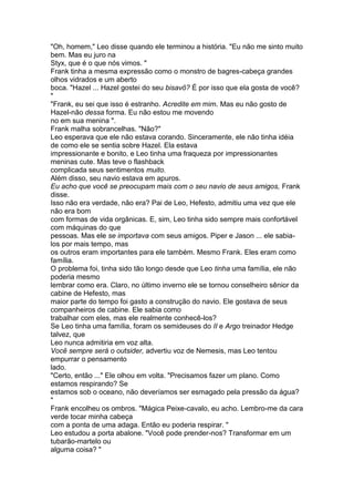 "Oh, homem," Leo disse quando ele terminou a história. "Eu não me sinto muito
bem. Mas eu juro na
Styx, que é o que nós vimos. "
Frank tinha a mesma expressão como o monstro de bagres-cabeça grandes
olhos vidrados e um aberto
boca. "Hazel ... Hazel gostei do seu bisavô? É por isso que ela gosta de você?
"
"Frank, eu sei que isso é estranho. Acredite em mim. Mas eu não gosto de
Hazel-não dessa forma. Eu não estou me movendo
no em sua menina ".
Frank malha sobrancelhas. "Não?"
Leo esperava que ele não estava corando. Sinceramente, ele não tinha idéia
de como ele se sentia sobre Hazel. Ela estava
impressionante e bonito, e Leo tinha uma fraqueza por impressionantes
meninas cute. Mas teve o flashback
complicada seus sentimentos muito.
Além disso, seu navio estava em apuros.
Eu acho que você se preocupam mais com o seu navio de seus amigos, Frank
disse.
Isso não era verdade, não era? Pai de Leo, Hefesto, admitiu uma vez que ele
não era bom
com formas de vida orgânicas. E, sim, Leo tinha sido sempre mais confortável
com máquinas do que
pessoas. Mas ele se importava com seus amigos. Piper e Jason ... ele sabia-
los por mais tempo, mas
os outros eram importantes para ele também. Mesmo Frank. Eles eram como
família.
O problema foi, tinha sido tão longo desde que Leo tinha uma família, ele não
poderia mesmo
lembrar como era. Claro, no último inverno ele se tornou conselheiro sênior da
cabine de Hefesto, mas
maior parte do tempo foi gasto a construção do navio. Ele gostava de seus
companheiros de cabine. Ele sabia como
trabalhar com eles, mas ele realmente conhecê-los?
Se Leo tinha uma família, foram os semideuses do II e Argo treinador Hedge
talvez, que
Leo nunca admitiria em voz alta.
Você sempre será o outsider, advertiu voz de Nemesis, mas Leo tentou
empurrar o pensamento
lado.
"Certo, então ..." Ele olhou em volta. "Precisamos fazer um plano. Como
estamos respirando? Se
estamos sob o oceano, não deveríamos ser esmagado pela pressão da água?
"
Frank encolheu os ombros. "Mágica Peixe-cavalo, eu acho. Lembro-me da cara
verde tocar minha cabeça
com a ponta de uma adaga. Então eu poderia respirar. "
Leo estudou a porta abalone. "Você pode prender-nos? Transformar em um
tubarão-martelo ou
alguma coisa? "
 