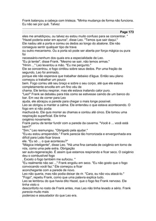 Frank balançou a cabeça com tristeza. "Minha mudança de forma não funciona.
Eu não sei por quê. Talvez

                                                                     Page 173
eles me amaldiçoou, ou talvez eu estou muito confuso para se concentrar. "
"Hazel poderia estar em apuros", disse Leo. "Temos que sair daqui."
Ele nadou até a porta e correu os dedos ao longo do abalone. Ele não
conseguia sentir qualquer tipo de trava
ou outro mecanismo. Ou a porta só pode ser aberta por força mágica ou pura
foi
necessário-nenhum dos quais era a especialidade de Leo.
"Eu já tentei", disse Frank. "Mesmo se sair, não temos armas."
"Hmm ..." Leo levantou a mão. "Eu me pergunto."
Ele se concentrou, e fogo cintilou sobre seus dedos. Por uma fração de
segundo, Leo foi animado,
porque ele não esperava que trabalhar debaixo d'água. Então seu plano
começou a trabalhar um pouco
bem. Fogo correu até seu braço e sobre o seu corpo, até que ele estava
completamente envolta em um fino véu de
chama. Ele tentou respirar, mas ele estava inalando calor puro.
"Leo!" Frank se debateu para trás como se estivesse caindo de um banco do
bar. Em vez de correr para Leo
ajuda, ele abraçou a parede para chegar o mais longe possível.
Leo se obrigou a manter a calma. Ele entendeu o que estava acontecendo. O
fogo em si não podia
machucá-lo. Ele quis morrer as chamas e contou até cinco. Ele tomou uma
respiração superficial. Ele tinha
oxigénio novamente.
Frank parou de tentar fundir com a parede da caverna. "Você é ... você está
bem?"
"Sim," Leo resmungou. "Obrigado pela ajudar."
"Eu-eu estou arrependido." Frank parecia tão horrorizada e envergonhada era
difícil para Leão ficar brava
ele. "Eu só ... o que aconteceu?"
"Mágica inteligente", disse Leo. "Há uma fina camada de oxigênio em torno de
nós, como uma pele extra. Obrigação
ser auto-regeneração. É assim que estamos respirando e ficar seco. O oxigénio
deu o combustível fogo
, Exceto o fogo também me sufocou. "
"Eu realmente não sei ..." Frank engoliu em seco. "Eu não gosto que o fogo
convocando você faz." Ele começou a ficar
aconchegante com a parede de novo.
Leo não queria, mas não podia deixar de rir. "Cara, eu não vou atacá-lo."
"Fogo", repetiu Frank, como que uma palavra explica tudo.
Leo se lembrou do que havia dito Hazel, que o fogo fez Frank nervoso. Ele
tinha visto o
desconforto no rosto de Frank antes, mas Leo não tinha levado a sério. Frank
parecia muito mais
poderoso e assustador do que Leo era.
 
