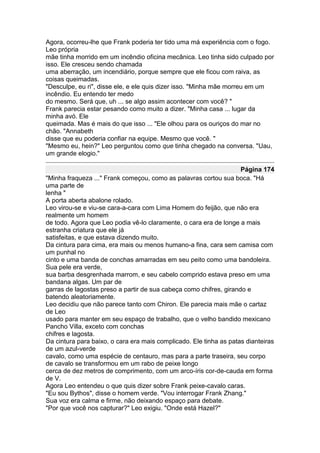 Agora, ocorreu-lhe que Frank poderia ter tido uma má experiência com o fogo.
Leo própria
mãe tinha morrido em um incêndio oficina mecânica. Leo tinha sido culpado por
isso. Ele cresceu sendo chamada
uma aberração, um incendiário, porque sempre que ele ficou com raiva, as
coisas queimadas.
"Desculpe, eu ri", disse ele, e ele quis dizer isso. "Minha mãe morreu em um
incêndio. Eu entendo ter medo
do mesmo. Será que, uh ... se algo assim acontecer com você? "
Frank parecia estar pesando como muito a dizer. "Minha casa ... lugar da
minha avó. Ele
queimada. Mas é mais do que isso ... "Ele olhou para os ouriços do mar no
chão. "Annabeth
disse que eu poderia confiar na equipe. Mesmo que você. "
"Mesmo eu, hein?" Leo perguntou como que tinha chegado na conversa. "Uau,
um grande elogio."

                                                                    Página 174
"Minha fraqueza ..." Frank começou, como as palavras cortou sua boca. "Há
uma parte de
lenha "
A porta aberta abalone rolado.
Leo virou-se e viu-se cara-a-cara com Lima Homem do feijão, que não era
realmente um homem
de todo. Agora que Leo podia vê-lo claramente, o cara era de longe a mais
estranha criatura que ele já
satisfeitas, e que estava dizendo muito.
Da cintura para cima, era mais ou menos humano-a fina, cara sem camisa com
um punhal no
cinto e uma banda de conchas amarradas em seu peito como uma bandoleira.
Sua pele era verde,
sua barba desgrenhada marrom, e seu cabelo comprido estava preso em uma
bandana algas. Um par de
garras de lagostas preso a partir de sua cabeça como chifres, girando e
batendo aleatoriamente.
Leo decidiu que não parece tanto com Chiron. Ele parecia mais mãe o cartaz
de Leo
usado para manter em seu espaço de trabalho, que o velho bandido mexicano
Pancho Villa, exceto com conchas
chifres e lagosta.
Da cintura para baixo, o cara era mais complicado. Ele tinha as patas dianteiras
de um azul-verde
cavalo, como uma espécie de centauro, mas para a parte traseira, seu corpo
de cavalo se transformou em um rabo de peixe longo
cerca de dez metros de comprimento, com um arco-íris cor-de-cauda em forma
de V.
Agora Leo entendeu o que quis dizer sobre Frank peixe-cavalo caras.
"Eu sou Bythos", disse o homem verde. "Vou interrogar Frank Zhang."
Sua voz era calma e firme, não deixando espaço para debate.
"Por que você nos capturar?" Leo exigiu. "Onde está Hazel?"
 