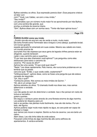 Bythos estreitou os olhos. Sua expressão parecia dizer: Essa pequena criatura
só falar com
mim? "Você, Leo Valdez, vai com o meu irmão."
"Seu irmão?"
Leo percebeu que um número muito maior foi se aproximando por trás Bythos,
com uma sombra tão grande, que
encheu a entrada da caverna inteira.
"Sim", Bythos disse com um sorriso seco. "Tente não fazer aphros louco."

                                                                     Page 175
A
PHROS OLHOU como seu irmão
, Exceto que ele era azul em vez de verde e muito, muito maior.
Ele tinha Arnold-como-Terminator abs e braços e uma cabeça, quadrado brutal.
Um Conan-grande
espada aprovado foi amarrado em suas costas. Mesmo seu cabelo era maior,
um mundo enorme de
azul-preto frizz tão espessa que seus garra de lagosta chifres parecia estar se
afogando, quando tentavam
nadar o seu caminho para a superfície.
"É por isso que eles chamaram você aphros?" Leo perguntou como eles
deslizavam para baixo o caminho da
caverna. "Por causa do afro?"
Aphros fez uma careta. "O que você quer dizer?"
"Nada," Leo disse rapidamente. Pelo menos, ele nunca teria problemas em se
lembrar que os peixes
cara era qual. "Então, o que vocês estão, exatamente?"
"Ichthyocentaurs", aphros disse, como se fosse uma pergunta que ele estava
cansado de responder.
"Uh, Icky o quê?"
"Centauros peixes. Nós somos os meio-irmãos de Quíron. "
"Ah, ele é um amigo meu!"
Aphros estreitou os olhos. "O chamado Avelã nos disse isso, mas vamos
determinar a verdade.
Come ".
Leo não gosta do som de determinar a verdade. Isso o fez pensar em racks de
tortura e vermelho-
pokers quentes.
Ele seguiu o centauro peixe através de uma floresta enorme de alga marinha.
Leo poderia ter disparou para um
lado e se perdeu nas plantas muito facilmente, mas ele não tentou. Por um
lado, ele figurou
Aphros poderia viajar muito mais rápido na água, eo cara pode ser capaz de
desligar a magia
que vamos Leo mover e respirar. Dentro ou fora da caverna, Leo era tanto um
cativo.
Além disso, Leo não tinha idéia de onde estava.
Flutuaram entre linhas de alga marinha tão alto como edifícios de
apartamentos. A verde-e-amarelo
 