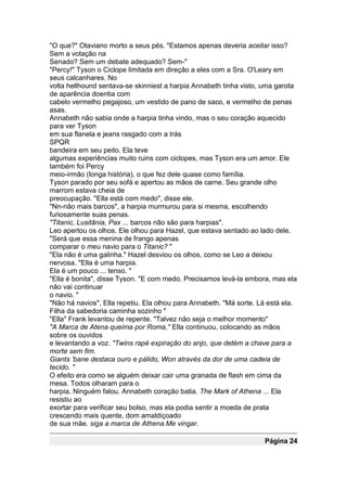 "O que?" Otaviano morto a seus pés. "Estamos apenas deveria aceitar isso?
Sem a votação na
Senado? Sem um debate adequado? Sem-"
"Percy!" Tyson o Ciclope limitada em direção a eles com a Sra. O'Leary em
seus calcanhares. No
volta hellhound sentava-se skinniest a harpia Annabeth tinha visto, uma garota
de aparência doentia com
cabelo vermelho pegajoso, um vestido de pano de saco, e vermelho de penas
asas.
Annabeth não sabia onde a harpia tinha vindo, mas o seu coração aquecido
para ver Tyson
em sua flanela e jeans rasgado com a trás
SPQR
bandeira em seu peito. Ela teve
algumas experiências muito ruins com ciclopes, mas Tyson era um amor. Ele
também foi Percy
meio-irmão (longa história), o que fez dele quase como família.
Tyson parado por seu sofá e apertou as mãos de carne. Seu grande olho
marrom estava cheia de
preocupação. "Ella está com medo", disse ele.
"Nn-não mais barcos", a harpia murmurou para si mesma, escolhendo
furiosamente suas penas.
"Titanic, Lusitânia, Pax ... barcos não são para harpias".
Leo apertou os olhos. Ele olhou para Hazel, que estava sentado ao lado dele.
"Será que essa menina de frango apenas
comparar o meu navio para o Titanic? "
"Ela não é uma galinha." Hazel desviou os olhos, como se Leo a deixou
nervosa. "Ella é uma harpia.
Ela é um pouco ... tenso. "
"Ella é bonita", disse Tyson. "E com medo. Precisamos levá-la embora, mas ela
não vai continuar
o navio. "
"Não há navios", Ella repetiu. Ela olhou para Annabeth. "Má sorte. Lá está ela.
Filha da sabedoria caminha sozinho "
"Ella" Frank levantou de repente. "Talvez não seja o melhor momento"
"A Marca de Atena queima por Roma," Ella continuou, colocando as mãos
sobre os ouvidos
e levantando a voz. "Twins rapé expiração do anjo, que detém a chave para a
morte sem fim.
Giants 'bane destaca ouro e pálido, Won através da dor de uma cadeia de
tecido. "
O efeito era como se alguém deixar cair uma granada de flash em cima da
mesa. Todos olharam para o
harpia. Ninguém falou. Annabeth coração batia. The Mark of Athena ... Ela
resistiu ao
exortar para verificar seu bolso, mas ela podia sentir a moeda de prata
crescendo mais quente, dom amaldiçoado
de sua mãe. siga a marca de Athena.Me vingar.

                                                                    Página 24
 