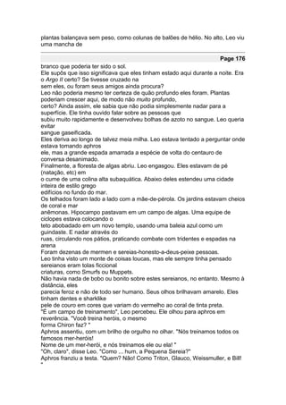 plantas balançava sem peso, como colunas de balões de hélio. No alto, Leo viu
uma mancha de

                                                                     Page 176
branco que poderia ter sido o sol.
Ele supôs que isso significava que eles tinham estado aqui durante a noite. Era
o Argo II certo? Se tivesse cruzado na
sem eles, ou foram seus amigos ainda procura?
Leo não poderia mesmo ter certeza de quão profundo eles foram. Plantas
poderiam crescer aqui, de modo não muito profundo,
certo? Ainda assim, ele sabia que não podia simplesmente nadar para a
superfície. Ele tinha ouvido falar sobre as pessoas que
subiu muito rapidamente e desenvolveu bolhas de azoto no sangue. Leo queria
evitar
sangue gaseificada.
Eles deriva ao longo de talvez meia milha. Leo estava tentado a perguntar onde
estava tomando aphros
ele, mas a grande espada amarrada a espécie de volta do centauro de
conversa desanimado.
Finalmente, a floresta de algas abriu. Leo engasgou. Eles estavam de pé
(natação, etc) em
o cume de uma colina alta subaquática. Abaixo deles estendeu uma cidade
inteira de estilo grego
edifícios no fundo do mar.
Os telhados foram lado a lado com a mãe-de-pérola. Os jardins estavam cheios
de coral e mar
anêmonas. Hipocampo pastavam em um campo de algas. Uma equipe de
ciclopes estava colocando o
teto abobadado em um novo templo, usando uma baleia azul como um
guindaste. E nadar através do
ruas, circulando nos pátios, praticando combate com tridentes e espadas na
arena
Foram dezenas de mermen e sereias-honesto-a-deus-peixe pessoas.
Leo tinha visto um monte de coisas loucas, mas ele sempre tinha pensado
sereianos eram tolas ficcional
criaturas, como Smurfs ou Muppets.
Não havia nada de bobo ou bonito sobre estes sereianos, no entanto. Mesmo à
distância, eles
parecia feroz e não de todo ser humano. Seus olhos brilhavam amarelo. Eles
tinham dentes e sharklike
pele de couro em cores que variam do vermelho ao coral de tinta preta.
"É um campo de treinamento", Leo percebeu. Ele olhou para aphros em
reverência. "Você treina heróis, o mesmo
forma Chiron faz? "
Aphros assentiu, com um brilho de orgulho no olhar. "Nós treinamos todos os
famosos mer-heróis!
Nome de um mer-herói, e nós treinamos ele ou ela! "
"Oh, claro", disse Leo. "Como ... hum, a Pequena Sereia?"
Aphros franziu a testa. "Quem? Não! Como Triton, Glauco, Weissmuller, e Bill!
"
 