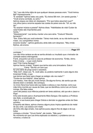 "Ah." Leo não tinha idéia de que qualquer dessas pessoas eram. "Você treinou
Bill? Impressionante. "
"É verdade!" Aphros bateu seu peito. "Eu treinei Bill mim. Um sereio grande. "
"Você ensina combate, eu acho."
Aphros ergueu as mãos em desespero. "Por que todos assumem que?"
Leo olhou para a enorme espada nas costas do peixe cara-de. "Uh, eu não
sei."
"Eu ensinar música e poesia!" Aphros disse. "Habilidades de vida! Cuidar da
casa! Estes são importantes para
heróis. "
"Absolutamente". Leo tentou manter uma cara séria. "Costura? Biscoito
fermento? "
"Sim. Estou feliz por você entender. Talvez mais tarde, se eu não tenho que te
matar, vou compartilhar minha
brownie receita ". aphros gesticulou atrás dele com desprezo. "Meu irmão
Bythos, ele ensina

                                                                     Page 177
combater. "
Leo não tinha certeza se ele se sentia aliviado ou insultado que o treinador de
combate estava interrogando
Frank, enquanto Leo teve a casa do professor de economia. "Então, ótimo.
Este é Camp ... o que você chama
isso? Fish Camp-Sangue? "
Aphros franziu a testa. "Espero que tenha sido uma brincadeira. Este é
__________ Camp. "Ele fez um som que
foi uma série de pings sonar e assobios.
"Silly mim", disse Leo. "E, você sabe, eu poderia realmente ir para alguns dos
brownies! Então, o que
que temos que fazer para chegar ao estágio não me matar? "
"Conte-me sua história", disse aphros.
Leo hesitou, mas não por muito tempo. De alguma forma, ele sentia que ele
deveria dizer a verdade. Ele começou
no início Hera-how havia sido sua babá e colocou-o nas chamas; como sua
mãe tinha morrido por causa de Gaia, que se identificou como Leo um futuro
inimigo. Ele falou sobre
como ele passou sua infância pulando em lares adotivos, até que ele e Jason e
Piper
tinha sido levado para o Acampamento Meio-Sangue. Ele explicou a Profecia
dos Sete, a construção do
Argo II, e sua busca para chegar Grécia e derrotar os gigantes antes de Gaia
acordou.
Enquanto ele falava, aphros chamou alguns picos ímpios aparência de metal
de seu cinto. Leo estava com medo
ele tinha dito algo errado, mas aphros puxou alguns fios de algas e de sua
bolsa
começou a tricotar. "Vá em frente", ele insistiu. "Não pare."
No momento em que Leo tinha explicado os eidolons, o problema com os
romanos, e todos os
 