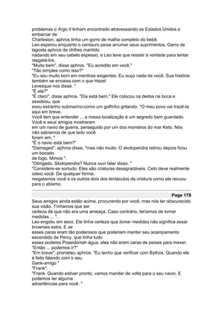 problemas o Argo II tinham encontrado atravessando os Estados Unidos e
embarcar de
Charleston, aphros tinha um gorro de malha completo do bebê.
Leo esperou enquanto o centauro peixe arrumar seus suprimentos. Garra de
lagosta aphros de chifres mantido
nadando em seu cabelo espesso, e Leo teve que resistir à vontade para tentar
resgatá-los.
"Muito bem", disse aphros. "Eu acredito em você."
"Tão simples como isso?"
"Eu sou muito bom em mentiras exigentes. Eu ouço nada de você. Sua história
também se encaixa com o que Hazel
Levesque nos disse. "
"É ela?"
"É claro", disse aphros. "Ela está bem." Ele colocou os dedos na boca e
assobiou, que
soou estranho submarino-como um golfinho gritando. "O meu povo vai trazê-la
aqui em breve.
Você tem que entender ... a nossa localização é um segredo bem guardado.
Você e seus amigos mostraram
em um navio de guerra, perseguido por um dos monstros do mar Keto. Nós
não sabíamos de que lado você
foram em. "
"É o navio está bem?"
"Damaged", aphros disse, "mas não muito. O skolopendra retirou depois ficou
um bocado
de fogo. Mimos ".
"Obrigado. Skolopendra? Nunca ouvi falar disso. "
"Considere-se sortudo. Eles são criaturas desagradáveis. Ceto deve realmente
odeio você. De qualquer forma,
resgatamos você e os outros dois dos tentáculos da criatura como ele recuou
para o abismo.

                                                                    Page 178
Seus amigos ainda estão acima, procurando por você, mas nós ter obscurecido
sua visão. Tínhamos que ser
certeza de que não era uma ameaça. Caso contrário, teríamos de tomar
medidas ... ".
Leo engoliu em seco. Ele tinha certeza que tomar medidas não significa assar
brownies extra. E se
esses caras eram tão poderosos que poderiam manter seu acampamento
escondido de Percy, que tinha tudo
esses poderes Poseidonish água, eles não eram caras de peixes para mexer.
"Então ... podemos ir?"
"Em breve", prometeu aphros. "Eu tenho que verificar com Bythos. Quando ele
é feito falando com o seu
Gank-amigo "
"Frank".
"Frank. Quando estiver pronto, vamos mandar de volta para o seu navio. E
podemos ter alguma
advertências para você. "
 