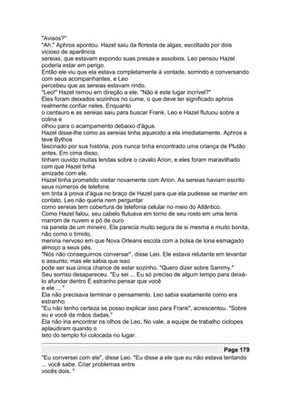 "Avisos?"
"Ah." Aphros apontou. Hazel saiu da floresta de algas, escoltado por dois
vicioso de aparência
sereias, que estavam expondo suas presas e assobios. Leo pensou Hazel
poderia estar em perigo.
Então ele viu que ela estava completamente à vontade, sorrindo e conversando
com seus acompanhantes, e Leo
percebeu que as sereias estavam rindo.
"Leo!" Hazel remou em direção a ele. "Não é este lugar incrível?"
Eles foram deixados sozinhos no cume, o que deve ter significado aphros
realmente confiar neles. Enquanto
o centauro e as sereias saiu para buscar Frank, Leo e Hazel flutuou sobre a
colina e
olhou para o acampamento debaixo d'água.
Hazel disse-lhe como as sereias tinha aquecido a ela imediatamente. Aphros e
teve Bythos
fascinado por sua história, pois nunca tinha encontrado uma criança de Plutão
antes. Em cima disso,
tinham ouvido muitas lendas sobre o cavalo Arion, e eles foram maravilhado
com que Hazel tinha
amizade com ele.
Hazel tinha prometido visitar novamente com Arion. As sereias haviam escrito
seus números de telefone
em tinta à prova d'água no braço de Hazel para que ela pudesse se manter em
contato. Leo não queria nem perguntar
como sereias tem cobertura de telefonia celular no meio do Atlântico.
Como Hazel falou, seu cabelo flutuava em torno de seu rosto em uma terra
marrom de nuvem e pó de ouro
na panela de um mineiro. Ela parecia muito segura de si mesma e muito bonita,
não como o tímido,
menina nervoso em que Nova Orleans escola com a bolsa de lona esmagado
almoço a seus pés.
"Nós não conseguimos conversar", disse Leo. Ele estava relutante em levantar
o assunto, mas ele sabia que isso
pode ser sua única chance de estar sozinho. "Quero dizer sobre Sammy."
Seu sorriso desapareceu. "Eu sei ... Eu só preciso de algum tempo para deixá-
lo afundar dentro É estranho pensar que você
e ele ... "
Ela não precisava terminar o pensamento. Leo sabia exatamente como era
estranho.
"Eu não tenho certeza se posso explicar isso para Frank", acrescentou. "Sobre
eu e você de mãos dadas."
Ela não iria encontrar os olhos de Leo. No vale, a equipe de trabalho ciclopes
aplaudiram quando o
teto do templo foi colocada no lugar.

                                                                     Page 179
"Eu conversei com ele", disse Leo. "Eu disse a ele que eu não estava tentando
... você sabe. Criar problemas entre
vocês dois. "
 